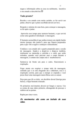 11 
Problemas como ejaculação precoce e mesmo impotência, 
podem ser tratados com a massagem e toques em pontos 
específicos que estarei ensinando em um capítulo a parte. 
Atenção: Os tratamentos alternativos, não substituem a 
consulta e o acompanhamento médico. Não deixe nunca de 
consultar-se e aconselhar ao seu amado que o faça 
regularmente. 
ZONAS ERÓGENAS 
Zona Erógena é composta por pontos em que quando 
tocados desperta maior desejo ou provoca um grande 
prazer. 
Os pontos variam de pessoa a pessoa mas estão presente 
em todos e é somente um exercício de paciência descobrir 
esses pontos maravilhosos, que estão a nossa disposição 
para servir de fonte inesgotável de prazer. 
Falo apenas sobre alguns, os mais comuns. Todos temos 
excelente resposta à massagem e toques em qualquer um 
deles. 
· Calcanhares 
· Parte posterior da coxa 
· Dobradura entre as coxas e as nádegas 
· A cintura como um todo 
· A região pélvica 
· Virilha 
· Umbigo e toda a sua volta 
· Mamilos e sua volta 
· Pescoço 
· Orelhas 
· Queixo 
· Nuca 
· Boca 
· Pulso 
O pulso quando tocado com os lábios, provoca uma 
verdadeira descarga elétrica em algumas pessoas. 
E creia, outros pontos estarão esperando para serem 
descobertos por você, aproveite para descobri-los mas não 
 