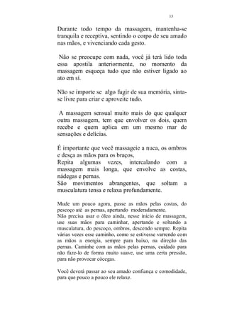 12 
negue a informação sobre os seus ou sutilmente, incentive 
o seu amado a descobri-los. 
Tudo pronto? 
Receba o seu amado com muito carinho, se for servir um 
jantar, observe que o prato escolhido deverá ser leve. 
Respeite o mínimo de uma hora, para começar a massagem, 
se for após o jantar. 
Aproveite esse tempo para namorar bastante, o que servirá 
como uma agradável introdução à massagem. 
É bastante aconselhável que ambos tomem um rápido banho 
morno (porque não juntos?), para que fiquem preparados 
para o que virá a seguir e começar o relaxamento. 
Conduza o seu amado até o quarto preparado para a sessão 
de massagem. Ajude-o a despir-se e dispa-se também, 
totalmente ou mantenha a calcinha e o sutiã, que serão 
retirados, quando você precisar usar o corpo durante a 
massagem, o contato dos corpos nús é insubistituível. 
Sentem-se de frente um para o outro. Sincronizem a 
respiração. 
Fique atenta em respirar o tempo todo da massagem, 
sentindo que o ar está chegando até o abdomen, essa é a 
respiração correta, para que a energia se expanda e você 
possa fazer uma massagem maravilhosa sem se cansar. 
Peça para que êle se deite em decúbito dorsal (barriga para 
baixo), e fique bastante relaxado. 
Os primeiros movimentos devem ser longos e suaves. Use 
as costas de suas mãos primeiro, abrangendo do pescoço e 
ombros até as pernas. 
Repita por cinco vezes. 
	 !#$%('#)*',++-!$', 
. ! 
/ 
 