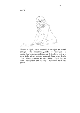13 
Durante todo tempo da massagem, mantenha-se 
tranquila e receptiva, sentindo o corpo de seu amado 
nas mãos, e vivenciando cada gesto. 
Não se preocupe com nada, você já terá lido toda 
essa apostila anteriormente, no momento da 
massagem esqueça tudo que não estiver ligado ao 
ato em sí. 
Não se importe se algo fugir de sua memória, sinta-se 
livre para criar e aproveite tudo. 
A massagem sensual muito mais do que qualquer 
outra massagem, tem que envolver os dois, quem 
recebe e quem aplica em um mesmo mar de 
sensações e delícias. 
É importante que você massageie a nuca, os ombros 
e desça as mãos para os braços, 
Repita algumas vezes, intercalando com a 
massagem mais longa, que envolve as costas, 
nádegas e pernas. 
São movimentos abrangentes, que soltam a 
musculatura tensa e relaxa profundamente. 
Mude um pouco agora, passe as mãos pelas costas, do 
pescoço até as pernas, apertando moderadamente. 
Não precisa usar o óleo ainda, nesse inicio de massagem, 
use suas mãos para caminhar, apertando e soltando a 
musculatura, do pescoço, ombros, descendo sempre. Repita 
várias vezes esse caminho, como se estivesse varrendo com 
as mãos a energia, sempre para baixo, na direção das 
pernas. Caminhe com as mãos pelas pernas, cuidado para 
não faze-lo de forma muito suave, use uma certa pressão, 
para não provocar cócegas. 
Você deverá passar ao seu amado confiança e comodidade, 
para que pouco a pouco ele relaxe. 
 