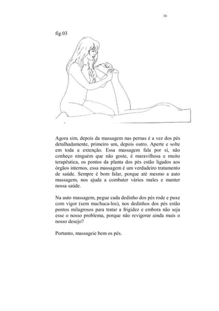 15 
fig.02 
Posicione-se entre as pernas do seu amado, massageie bem 
as nádegas. Nelas, estão dezenas de pontos para tratamento 
de problemas sexuais. No capítulo próprio estarei falando 
mais a respeito, o importante é que se saiba que a massagem 
nessa região, provoca um relaxamento muito grande e 
aumenta o desejo sexual. 
Caminhe com as mãos abrangendo das nádegas até os pés, 
tocados em um todo, sem pega-los. 
Quando a intenção é além da massagem, tratar problemas 
como impotência ou mesmo inapetência sexual, que difere 
da impotência por ser um problema muito comum, que 
atinge os homens que trabalham demasiadamente e tem a 
mente eternamente ocupada. As preocupações do dia a dia, 
tudo isso acaba por provocar uma diminuição na libido. 
Nesse caso, redobre a atenção quando massagear as 
nádegas, nelas estão uma quantidade considerável de pontos 
ligados a área sexual, aperte e solte, amasse e faça 
massagens circulares, não se preocupe em estar fugindo do 
real motivo da massagem, nas nádegas estão pontos que 
aumentam o desejo considerávelmente. 
 