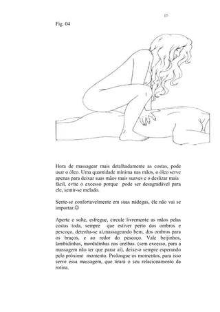 16 
fig.03 
Agora sim, depois da massagem nas pernas é a vez dos pés 
detalhadamente, primeiro um, depois outro. Aperte e solte 
em toda a extenção. Essa massagem fala por sí, não 
conheço ninguém que não goste, é maravilhosa e muito 
terapêutica, os pontos da planta dos pés estão ligados aos 
órgãos internos, essa massagem é um verdadeiro tratamento 
de saúde. Sempre é bom falar, porque até mesmo a auto 
massagem, nos ajuda a combater vários males e manter 
nossa saúde. 
Na auto massagem, pegue cada dedinho dos pés rode e puxe 
com vigor (sem machuca-los), nos dedinhos dos pés estão 
pontos milagrosos para tratar a frigidez e embora não seja 
esse o nosso problema, porque não revigorar ainda mais o 
nosso desejo? 
Portanto, massageie bem os pés. 
 