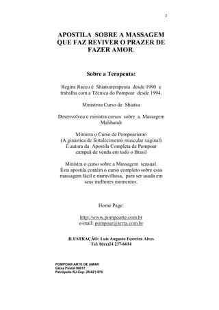 MAIS PRAZER EM SEUS 
MELHORES MOMENTOS... 
CONTENDO CAPÍTULO ESPECIAL COM EXERCÍCIOS PARA 
HOMENS PARA MELHORAR A PERFOMACE SEXUAL E 
TRATAMENTOS PARA IMPOTÊNCIA E EJACULAÇÃO 
PRECOCE. 
TOTALMENTE ILUSTRADA 
TERAPEUTA CORPORAL 
REGINA RACCO 
www.pompoarte.com.br 
© Copyright pompoar arte de amar - Todos os os reservadosdireit 
 