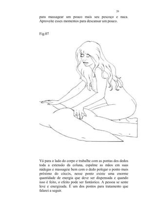 19 
Fig. 06 
Posicione o corpo sobre as coxas dele, encostando a vulva 
em suas nádegas, deite-se aconchegando seu corpo ao dele, 
aproveitando seu peso para massagea-lo, usando todo o 
corpo, volte a posição inicial e torne a deitar-se, esse 
contato é muito gostoso para ambos. Quando deitada, 
aproveite para massagear seus braços, do ombro para as 
mãos. Suas pernas podem ser mantidas ao lado do corpo 
dele ou mesmo sobre suas pernas. Esse é o melhor momento 
 