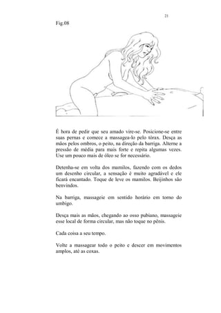 20 
para massagear um pouco mais seu pescoço e nuca. 
Aproveite esses momentos para descansar um pouco. 
Fig.07 
Vá para o lado do corpo e trabalhe com as pontas dos dedos 
toda a extensão da coluna, espalme as mãos em suas 
nádegas e massageie bem com o dedo polegar o ponto mais 
próximo do cóccix, nesse ponto existe uma enorme 
quantidade de energia que deve ser dispensada e quando 
isso é feito, o efeito pode ser fantástico. A pessoa se sente 
leve e energizada. É um dos pontos para tratamento que 
falarei a seguir. 
 