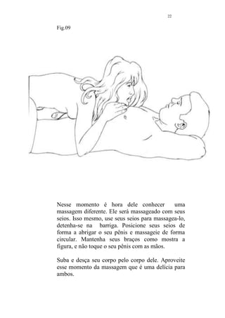 21 
Fig.08 
É hora de pedir que seu amado vire-se. Posicione-se entre 
suas pernas e comece a massagea-lo pelo tórax. Desça as 
mãos pelos ombros, o peito, na direção da barriga. Alterne a 
pressão de média para mais forte e repita algumas vezes. 
Use um pouco mais de óleo se for necessário. 
Detenha-se em volta dos mamilos, fazendo com os dedos 
um desenho circular, a sensação é muito agradável e ele 
ficará encantado. Toque de leve os mamilos. Beijinhos são 
benvindos. 
Na barriga, massageie em sentido horário em torno do 
umbigo. 
Desça mais as mãos, chegando ao osso pubiano, massageie 
esse local de forma circular, mas não toque no pênis. 
Cada coisa a seu tempo. 
Volte a massagear todo o peito e descer em movimentos 
amplos, até as coxas. 
 