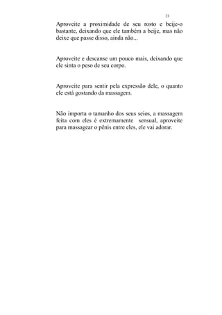 22 
Fig.09 
Nesse momento é hora dele conhecer uma 
massagem diferente. Ele será massageado com seus 
seios. Isso mesmo, use seus seios para massagea-lo, 
detenha-se na barriga. Posicione seus seios de 
forma a abrigar o seu pênis e massageie de forma 
circular. Mantenha seus braços como mostra a 
figura, e não toque o seu pênis com as mãos. 
Suba e desça seu corpo pelo corpo dele. Aproveite 
esse momento da massagem que é uma delícia para 
ambos. 
 