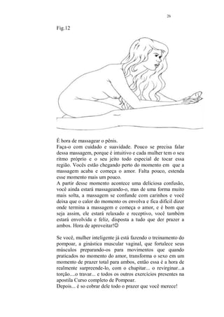 25 
Continue massageando a virilha, estenda-se para as pernas, 
faça exatamente como na parte de traz , sempre de cima 
para baixo, na direção dos pés. 
Fig.11 
Abrace as coxas, como na figura, pressionando bem e 
sempre levando para baixo a energia. A energia que você 
não vê, mas que quando se massageia, se elimina o excesso 
e os bloqueios, e como resultado, um enorme bem estar. 
 