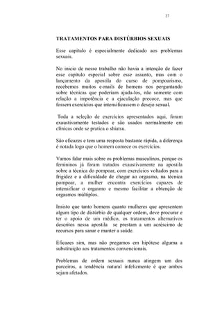26 
Fig.12 
É hora de massagear o pênis. 
Faça-o com cuidado e suavidade. Pouco se precisa falar 
dessa massagem, porque é intuitivo e cada mulher tem o seu 
ritmo próprio e o seu jeito todo especial de tocar essa 
região. Vocês estão chegando perto do momento em que a 
massagem acaba e começa o amor. Falta pouco, estenda 
esse momento mais um pouco. 
A partir desse momento acontece uma deliciosa confusão, 
você ainda estará massageando-o, mas de uma forma muito 
mais solta, a massagem se confunde com carinhos e você 
deixa que o calor do momento os envolva e fica difícil dizer 
onde termina a massagem e começa o amor, e é bom que 
seja assim, ele estará relaxado e receptivo, você também 
estará envolvida e feliz, disposta a tudo que der prazer a 
ambos. Hora de aproveitar!0 
Se você, mulher inteligente já está fazendo o treinamento do 
pompoar, a ginástica muscular vaginal, que fortalece seus 
músculos preparando-os para movimentos que quando 
praticados no momento do amor, transforma o sexo em um 
momento de prazer total para ambos, então essa é a hora de 
realmente surpreende-lo, com o chupitar... o revirginar...a 
torção....o travar... e todos os outros exercícios presentes na 
apostila Curso completo de Pompoar. 
Depois... é so cobrar dele todo o prazer que você merece! 
 