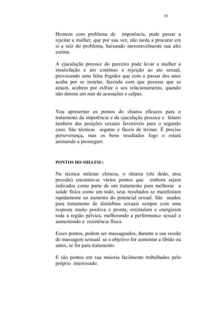27 
TRATAMENTOS PARA DISTÚRBIOS SEXUAIS 
Esse capítulo é especialmente dedicado aos problemas 
sexuais. 
No inicio de nosso trabalho não havia a intenção de fazer 
esse capítulo especial sobre esse assunto, mas com o 
lançamento da apostila do curso de pompoarismo, 
recebemos muitos e-mails de homens nos perguntando 
sobre técnicas que poderiam ajuda-los, não somente com 
relação a impotência e a ejaculação precoce, mas que 
fossem exercícios que intensificassem o desejo sexual. 
Toda a seleção de exercícios apresentados aqui, foram 
exaustivamente testados e são usados normalmente em 
clínicas onde se pratica o shiatsu. 
São eficazes e tem uma resposta bastante rápida, a diferença 
é notada logo que o homem comece os exercícios. 
Vamos falar mais sobre os problemas masculinos, porque os 
femininos já foram tratados exaustivamente na apostila 
sobre a técnica do pompoar, com exercícios voltados para a 
frigidez e a dificuldade de chegar ao orgasmo, na técnica 
pompoar, a mulher encontra exercícios capazes de 
intensificar o orgasmo e mesmo facilitar a obtenção de 
orgasmos múltiplos. 
Insisto que tanto homens quanto mulheres que apresentem 
algum tipo de distúrbio de qualquer ordem, deve procurar e 
ter o apoio de um médico, os tratamentos alternativos 
descritos nessa apostila se prestam a um acréscimo de 
recursos para sanar e manter a saúde. 
Eficazes sim, mas não pregamos em hipótese alguma a 
substituição aos tratamentos convencionais. 
Problemas de ordem sexuais nunca atingem um dos 
parceiros, a tendência natural infelizmente é que ambos 
sejam afetados. 
 