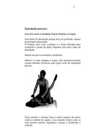 30 
¨ Centro da parte superior do pulso (costa da mão). O 
ponto T5 é o ponto 5 do meridiano do triplo aquecedor, 
responsável pela distribuição de calor em nosso corpo, 
(em análise muito simplificada), é um ponto que quando 
massageado nos dá maior vigor e disposição, ajuda 
também a diminuir a sensação de cansaço. 
¨ Quando você pega o calcanhar, por traz e aperta, você 
está tocando dois pontos de tratamento muito bons, na 
parte exterior do calcanhar o B60 e na interior o R4 (60 
do meridiano da bexiga e o 4 do meridiano do rim) 
¨ Esse é o ponto principal de tratamento. Seu nome, kuan-yuan, 
o ponto 4 do meridiano do vaso da concepção. Ele 
trata além de muitos outros problemas (que não compete 
falar aqui, para não fugirmos de nosso tema), como a 
ausência de desejo sexual e a ejaculação precoce Ele se 
encontra a 7,5 cm abaixo do umbigo, ao longo da linha 
meridiana de superfície abdominal. Conte quatro dedos 
abaixo do umbigo, essa é a maneira mais fácil de 
localiza-lo. Massageie com o dedo polegar, de forma 
circular, ritmo vigoroso, durante dois minutos. 
 