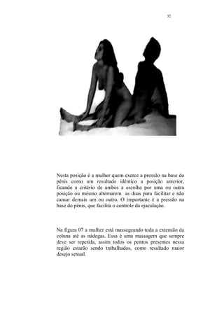 31 
Ejaculação precoce: 
(Exercício usado na Faculdade Nishi de Medicina, no Japão) 
Esse ponto foi destacado, porque deve ser praticado apenas 
pelo próprio interessado. 
O homem, deve usar o polegar e o dedo indicador para 
comprimir a ponta do pênis enquanto está ereto, antes da 
ejaculação. 
Repetir até que se normalize o problema. 
Observe as duas imagens a seguir, elas mostram posições 
sexuais bastante favoráveis para quem sofre de ejaculação 
precoce. 
Nesta posição o homem força a parte superior do pênis, 
contra a entrada da vagina e essa pressão, forma como se 
uma barreira natural, regulando o desejo e facilitando o 
controle. 
 