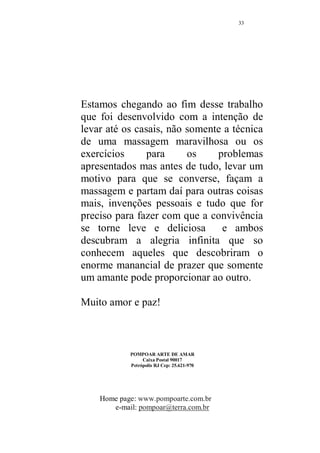 32 
Nesta posição é a mulher quem exerce a pressão na base do 
pênis como um resultado idêntico a posição anterior, 
ficando a critério de ambos a escolha por uma ou outra 
posição ou mesmo alternarem as duas para facilitar e não 
cansar demais um ou outro. O importante é a pressão na 
base do pênis, que facilita o controle da ejaculação. 
Na figura 07 a mulher está massageando toda a extensão da 
coluna até as nádegas. Essa é uma massagem que sempre 
deve ser repetida, assim todos os pontos presentes nessa 
região estarão sendo trabalhados, como resultado maior 
desejo sexual. 
 