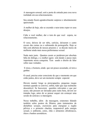 3 
MASSAGEM SENSUAL 
MAIOR PRAZER EM SEUS MELHORES 
MOMENTOS 
Ele te olha, pega, acaricia, tu, te entregas, trocam 
algumas carícias, fazem amor... 
Tem sido assim por todo o tempo. Esta bom assim. 
Então, o que mudou? 
Algo mudou, algo sempre muda, é a agitação do dia a dia, a 
luta desigual no trabalho ou no estudo, na maioria das vezes 
em ambos. 
O amor, continua o mesmo, ouço centenas de vezes essa 
frase, mas algo não vai bem... 
Ou se vai bem, nada está tão bom que não possa ser 
melhorado. 
E se você está lendo essa apostila agora, é porque pensa 
exatamente como eu. 
A mulher de hoje, longe da resignação de nossas ancestrais, 
vai em busca de tudo que possa contribuir para ser mais 
feliz e realizada. 
E realizar também, os sonhos de seu amado, porque esse 
trabalho ensina a técnica que irá beneficiar a ambos. 
Existe uma grande diferença entre retribuir uma carícia e 
acariciar de fato. 
Essa diferença pode ser sutil, mas com certeza marcará um 
novo tempo em seu relacionamento. 
Entre um tempo em que você se deixava amar para esse 
atual, onde você e seu parceiro fazem amor. 
 