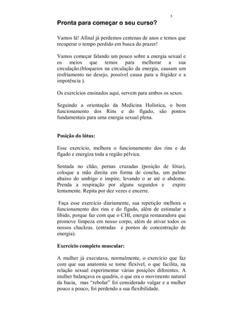 4 
A massagem sensual, será a porta de entrada para essa nova 
realidade em seu relacionamento. 
Seu amado ficará agradavelmente surpreso e absolutamente 
apaixonado. 
A mulher de hoje, não se esconde e nem teme expor os seus 
desejos. 
Cabe a você mulher, dar o tom do que você espera, no 
relacionamento. 
O sexo, deixou de ser tabu, carícias, deixaram o canto 
escuro das camas ou o submundo da pornografia. Hoje se 
fala com abertura de nossos prazeres e se discute meios de 
melhorar ainda mais nossa performance sexual. 
Nada mais justo. Quantos casais se perderam por absoluta 
falta de diálogo, e a mulher agora está dando o passo mais 
importante nessa conquista. Tem usado o direito de falar 
sobre suas vontades. 
E nisso, o homem, ainda que um pouco assustado, só tem a 
ganhar. 
O casal, precisa estar consciente de que o momento em que 
estão juntos, deve ser um momento sempre especial. 
Devem manter longe as preocupações, pequenas rusgas 
normais quando se convive, enfim, tudo que seja realmente 
descartável. Se houverem questões relevantes e que por 
acaso, não possam ser deixadas para outra hora, devem ser 
tratadas logo, antes de se pensar sequer em começar uma 
sessão de carícias e a massagem. 
Nesse trabalho, além da massagem, estaremos falando 
também sobre pontos do Shiatsu, para tratamentos de 
distúrbios sexuais, exercícios para energizar a região 
pélvica e o primeiro chackra, responsável pela energia 
sexual, o ambiente, cores, chás e alimentos afrodisíacos, 
óleos e banhos aromáticos. 
 