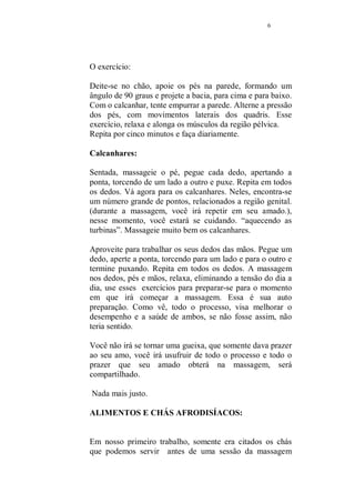 5 
Pronta para começar o seu curso? 
Vamos lá! Afinal já perdemos centenas de anos e temos que 
recuperar o tempo perdido em busca do prazer! 
Vamos começar falando um pouco sobre a energia sexual e 
os meios que temos para melhorar a sua 
circulação.(bloqueios na circulação da energia, causam um 
resfriamento no desejo, possível causa para a frigidez e a 
impotência ). 
Os exercícios ensinados aqui, servem para ambos os sexos. 
Seguindo a orientação da Medicina Holística, o bom 
funcionamento dos Rins e do fígado, são pontos 
fundamentais para uma energia sexual plena. 
Posição do lótus: 
Esse exercício, melhora o funcionamento dos rins e do 
fígado e energiza toda a região pélvica. 
Sentada no chão, pernas cruzadas (posição de lótus), 
coloque a mão direita em forma de concha, um palmo 
abaixo do umbigo e inspire, levando o ar até o abdome. 
Prenda a respiração por alguns segundos e expire 
lentamente. Repita por dez vezes e encerre. 
Faça esse exercício diariamente, sua repetição melhora o 
funcionamento dos rins e do fígado, além de estimular a 
libido, porque faz com que o CHI, energia restauradora que 
promove limpeza em nosso corpo, além de ativar todos os 
nossos chackras. (entradas e pontos de concentração de 
energia). 
Exercício completo muscular: 
A mulher já executava, normalmente, o exercício que faz 
com que sua anatomia se torne flexível, o que facilita, na 
relação sexual experimentar várias posições diferentes. A 
mulher balançava os quadris, o que era o movimento natural 
da bacia, mas “rebolar” foi considerado vulgar e a mulher 
pouco a pouco, foi perdendo a sua flexibilidade. 
 