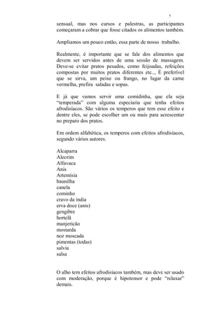 6 
O exercício: 
Deite-se no chão, apoie os pés na parede, formando um 
ângulo de 90 graus e projete a bacia, para cima e para baixo. 
Com o calcanhar, tente empurrar a parede. Alterne a pressão 
dos pés, com movimentos laterais dos quadris. Esse 
exercício, relaxa e alonga os músculos da região pélvica. 
Repita por cinco minutos e faça diariamente. 
Calcanhares: 
Sentada, massageie o pé, pegue cada dedo, apertando a 
ponta, torcendo de um lado a outro e puxe. Repita em todos 
os dedos. Vá agora para os calcanhares. Neles, encontra-se 
um número grande de pontos, relacionados a região genital. 
(durante a massagem, você irá repetir em seu amado.), 
nesse momento, você estará se cuidando. “aquecendo as 
turbinas”. Massageie muito bem os calcanhares. 
Aproveite para trabalhar os seus dedos das mãos. Pegue um 
dedo, aperte a ponta, torcendo para um lado e para o outro e 
termine puxando. Repita em todos os dedos. A massagem 
nos dedos, pés e mãos, relaxa, eliminando a tensão do dia a 
dia, use esses exercícios para preparar-se para o momento 
em que irá começar a massagem. Essa é sua auto 
preparação. Como vê, todo o processo, visa melhorar o 
desempenho e a saúde de ambos, se não fosse assim, não 
teria sentido. 
Você não irá se tornar uma gueixa, que somente dava prazer 
ao seu amo, você irá usufruir de todo o processo e todo o 
prazer que seu amado obterá na massagem, será 
compartilhado. 
Nada mais justo. 
ALIMENTOS E CHÁS AFRODISÍACOS: 
Em nosso primeiro trabalho, somente era citados os chás 
que podemos servir antes de uma sessão da massagem 
 