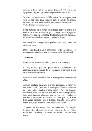 8 
Os chás: 
São muitos os chás que tem efeitos afrodisíacos e são 
deliciosas lembranças para se servir antes da massagem e 
depois também, esses que estou falando foram testados e 
aprovados, mas você pode e deve criar os seus, misturando 
os ingredientes e descobrindo verdadeiras delícias. 
Canela 
Maçã 
Morango 
Kiwi 
folhas de laranja 
folhas de tangerina 
uvas verdes 
passas 
ameixas pretas secas 
tâmaras secas 
chá preto com limão 
catuaba 
hortelã 
gengibre (coloque uma pequena porção raspada, com outros 
ingredientes, porque o seu sabor é forte e pode não agradar) 
noz moscada (mesmo procedimento do gengibre.) 
Anis 
alecrim 
alfavaca 
Os chás de ervas, podem ser preparados sozinhos ou 
misturando-se até três ervas diferentes. 
Os chás de frutas, como o morango e o kiwi, devem ser 
preparados do seguinte modo: 
- amasse no fundo da xícara ou do bule, as frutas até reduzi-las 
a um purê, coloque água fervente e abafe, esperando uns 
minutos antes de servir. 
O chá das frutas secas, devem ser fervidos. Coloque junto 
ou separadas, as frutas que você fará o chá, tâmaras, passas, 
 
