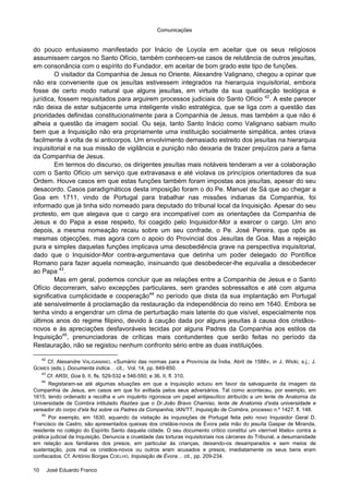 Comunicações
10 José Eduardo Franco
do pouco entusiasmo manifestado por Inácio de Loyola em aceitar que os seus religiosos
assumissem cargos no Santo Ofício, também conhecem-se casos de relutância de outros jesuítas,
em consonância com o espírito do Fundador, em aceitar de bom grado este tipo de funções.
O visitador da Companhia de Jesus no Oriente, Alexandre Valignano, chegou a opinar que
não era conveniente que os jesuítas estivessem integrados na hierarquia inquisitorial, embora
fosse de certo modo natural que alguns jesuítas, em virtude da sua qualificação teológica e
jurídica, fossem requisitados para arguirem processos judiciais do Santo Ofício 42
. A este parecer
não deixa de estar subjacente uma inteligente visão estratégica, que se liga com a questão das
prioridades definidas constitucionalmente para a Companhia de Jesus, mas também a que não é
alheia a questão da imagem social. Ou seja, tanto Santo Inácio como Valignano sabiam muito
bem que a Inquisição não era propriamente uma instituição socialmente simpática, antes criava
facilmente à volta de si anticorpos. Um envolvimento demasiado estreito dos jesuítas na hierarquia
inquisitorial e na sua missão de vigilância e punição não deixaria de trazer prejuízos para a fama
da Companhia de Jesus.
Em termos do discurso, os dirigentes jesuítas mais notáveis tenderam a ver a colaboração
com o Santo Ofício um serviço que extravasava e até violava os princípios orientadores da sua
Ordem. Houve casos em que estas funções também foram impostas aos jesuítas, apesar do seu
desacordo. Casos paradigmáticos desta imposição foram o do Pe. Manuel de Sá que ao chegar a
Goa em 1711, vindo de Portugal para trabalhar nas missões indianas da Companhia, foi
informado que já tinha sido nomeado para deputado do tribunal local da Inquisição. Apesar do seu
protesto, em que alegava que o cargo era incompatível com as orientações da Companhia de
Jesus e do Papa a esse respeito, foi coagido pelo Inquisidor-Mor a exercer o cargo. Um ano
depois, a mesma nomeação recaiu sobre um seu confrade, o Pe. José Pereira, que opôs as
mesmas objecções, mas agora com o apoio do Provincial dos Jesuítas de Goa. Mas a rejeição
pura e simples daquelas funções implicava uma desobediência grave na perspectiva inquisitorial,
dado que o Inquisidor-Mor contra-argumentava que detinha um poder delegado do Pontífice
Romano para fazer aquela nomeação, insinuando que desobedecer-lhe equivalia a desobedecer
ao Papa 43
.
Mas em geral, podemos concluir que as relações entre a Companhia de Jesus e o Santo
Ofício decorreram, salvo excepções particulares, sem grandes sobressaltos e até com alguma
significativa cumplicidade e cooperação44
no período que dista da sua implantação em Portugal
até sensivelmente à proclamação da restauração da independência do reino em 1640. Embora se
tenha vindo a engendrar um clima de perturbação mais latente do que visível, especialmente nos
últimos anos do regime filipino, devido à caução dada por alguns jesuítas à causa dos cristãos-
novos e às apreciações desfavoráveis tecidas por alguns Padres da Companhia aos estilos da
Inquisição45
, prenunciadoras de críticas mais contundentes que serão feitas no período da
Restauração, não se registou nenhum confronto sério entre as duas instituições.
42
Cf. Alexandre VALIGANANO, «Sumário das normas para a Província da Índia, Abril de 1588», in J. Wicki, s.j.; J.
GOMES (eds.), Documenta indica… cit., Vol. 14, pp. 849-850.
43
Cf. ARSI, Goa 9, II, fls. 529-532 e 546-550; e 36, II, fl. 310.
44
Registaram-se até algumas situações em que a Inquisição actuou em favor da salvaguarda da imagem da
Companhia de Jesus, em casos em que foi aviltada pelos seus adversários. Tal como aconteceu, por exemplo, em
1615, tendo ordenado a recolha e um inquérito rigorosoa um papel antijesuítico atribuído a um lente de Anatomia da
Universidade de Coimbra intitulado Razões que o Dr.João Bravo Chamiso, lente de Anatomia d’esta universidade e
vereador do corpo d’ela fez sobre os Padres da Companhia, IAN/TT, Inquisição de Coimbra, processo n.º 1427, fl. 148.
45
Por exemplo, em 1630, aquando da visitação às inquisições de Portugal feita pelo novo Inquisidor Geral D.
Francisco de Castro, são apresentados queixas dos cristãos-novos de Évora pela mão do jesuíta Gaspar de Miranda,
residente no colégio do Espírito Santo daquela cidade. O seu documento crítico constitui um «terrível libelo» contra a
prática judicial da Inquisição. Denuncia a crueldade das torturas inquisitoriais nos cárceres do Tribunal, a desumanidade
em relação aos familiares dos presos, em particular às crianças, deixando-os desamparados e sem meios de
sustentação, pois mal os cristãos-novos ou outros eram acusados e presos, imediatamente os seus bens eram
confiscados. Cf. António Borges COELHO, Inquisição de Évora… cit., pp. 209-234.
 