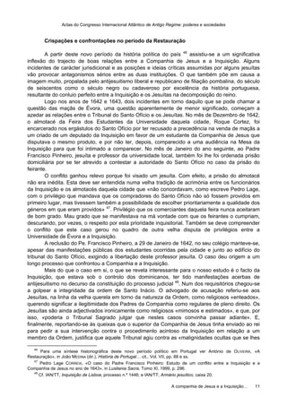 Actas do Congresso Internacional Atlântico de Antigo Regime: poderes e sociedades
A companhia de Jesus e a Inquisição… 11
Crispações e confrontações no período da Restauração
A partir deste novo período da história política do país 46
assistiu-se a um significativa
inflexão do trajecto de boas relações entre a Companhia de Jesus e a Inquisição. Alguns
incidentes de carácter jurisdicional e as posições e ideias críticas assumidas por alguns jesuítas
vão provocar antagonismos sérios entre as duas instituições. O que também põe em causa a
imagem muito, propalada pelo antijesuitismo liberal e republicano de filiação pombalina, do século
de seiscentos como o século negro ou cadaveroso por excelência da história portuguesa,
resultante do conluio perfeito entre a Inquisição e os Jesuítas na decomposição do reino.
Logo nos anos de 1642 e 1643, dois incidentes em torno daquilo que se pode chamar a
questão das maçãs de Évora, uma questão aparentemente de menor significado, começam a
azedar as relações entre o Tribunal do Santo Ofício e os Jesuítas. No mês de Dezembro de 1642,
o almotacé da Feira dos Estudantes da Universidade daquela cidade, Roque Cortez, foi
encarcerado nos ergástulos do Santo Ofício por ter recusado a precedência na venda de maçãs a
um criado de um deputado da Inquisição em favor de um estudante da Companhia de Jesus que
disputava o mesmo produto, e por não ter, depois, comparecido a uma audiência na Mesa da
Inquisição para que foi intimado a comparecer. No mês de Janeiro do ano seguinte, ao Padre
Francisco Pinheiro, jesuíta e professor da universidade local, também foi lhe foi ordenada prisão
domiciliária por se ter atrevido a contestar a autoridade do Santo Ofício no caso da prisão do
feirante.
O conflito ganhou relevo porque foi visado um jesuíta. Com efeito, a prisão do almotacé
não era inédita. Esta deve ser entendida numa velha tradição de acrimónia entre os funcionários
da Inquisição e os almotacés daquela cidade que «não concordavam, como escreve Pedro Lage,
com o privilégio que mandava que os compradores do Santo Ofício não só fossem providos em
primeiro lugar, mas tivessem também a possibilidade de escolher prioritariamente a qualidade dos
géneros em que eram providos» 47
. Privilégio que os comerciantes daquela feira nunca aceitaram
de bom grado. Mau grado que se manifestava na má vontade com que os feirantes o cumpriam,
descurando, por vezes, o respeito por esta prioridade inquisitorial. Também se deve compreender
o conflito que este caso gerou no quadro de outra velha disputa de privilégios entre a
Universidade de Évora e a Inquisição.
A reclusão do Pe. Francisco Pinheiro, a 29 de Janeiro de 1642, no seu colégio manteve-se,
apesar das manifestações públicas dos estudantes ocorridas pela cidade e junto ao edifício do
tribunal do Santo Ofício, exigindo a libertação deste professor jesuíta. O caso deu origem a um
longo processo que confrontou a Companhia e a Inquisição.
Mais do que o caso em si, o que se revela interessante para o nosso estudo é o facto da
Inquisição, que estava sob o controlo dos dominicanos, ter tido manifestações acerbas de
antijesuitismo no decurso da constituição do processo judicial 48
. Num dos requisitórios chegou-se
a golpear a integridade da ordem de Santo Inácio. O advogado de acusação referiu-se aos
Jesuítas, na linha da velha querela em torno da natureza da Ordem, como religiosos «enteados»,
querendo significar a ilegitimidade dos Padres da Companhia como regulares de pleno direito. Os
Jesuítas são ainda adjectivados ironicamente como religiosos «mimosos e estimados», e que, por
isso, «poderia o Tribunal Sagrado julgar que nestes casos convinha passar adiante». E,
finalmente, reportando-se às queixas que o superior da Companhia de Jesus tinha enviado ao rei
para pedir a sua intervenção contra o procedimento acintoso da Inquisição em relação a um
membro da Ordem, justifica que aquele Tribunal agiu contra as «malignidades ocultas que se lhes
46
Para uma síntese historiográfica deste novo período político em Portugal ver António de OLIVEIRA, «A
Restauração», in João MEDINA (dir.), História de Portugal… cit., Vol. VII, pp. 88 e ss.
47
Pedro Lage CORREIA, «O caso do Padre Francisco Pinheiro: Estudo de um conflito entre a Inquisição e a
Companhia de Jesus no ano de 1643», in Lusitania Sacra, Tomo XI, 1999, p. 296.
48
Cf. IAN/TT, Inquisição de Lisboa, processo n.º 1446; e IAN/TT, Armário jesuítico, caixa 20.
 