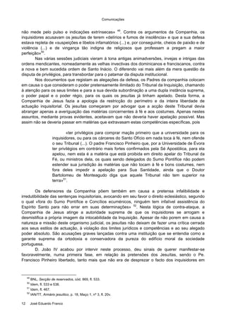 Comunicações
12 José Eduardo Franco
não mede pelo pulso e indicações extrínsecas» 49
. Contra os argumentos da Companhia, os
inquisidores acusavam os jesuítas de terem «delírios e fumos de insolência» e que a sua defesa
estava repleta de «suspeições e libelos infamatórios (...) e, por conseguinte, cheios de paixão e de
violência (...) e de vingança tão indigna de religiosos que professam a pregam a maior
perfeição»50
.
Nas várias sessões judiciais vieram à tona antigas animadversões, invejas e intrigas das
ordens mendicantes, nomeadamente as velhas invectivas dos dominicanos e franciscanos, contra
a nova e bem sucedida ordem de Santo Inácio. O diferendo vai mais além da mera questão da
disputa de privilégios, para transbordar para o patamar da disputa institucional.
Nos documentos que registam as alegações da defesa, os Padres da companhia colocam
em causa o que consideram o poder pretensamente ilimitado do Tribunal da Inquisição, chamando
à atenção para os seus limites e para a sua devida subordinação a uma dupla instância suprema,
o poder papal e o poder régio, para os quais os jesuítas já tinham apelado. Desta forma, a
Companhia de Jesus fazia a apologia da restricção do perímetro e da inteira liberdade de
actuação inquisitorial. Os jesuítas começaram por advogar que a acção deste Tribunal devia
abranger apenas a averiguação das matérias concernentes à fé e aos costumes. Apenas nestes
assuntos, mediante provas evidentes, aceitavam que não deveria haver apelação possível. Mas
assim não se deveria passar em matérias que extravasam estas competências específicas, pois
«ter privilégios para comprar maçãs primeiro que a universidade para os
inquisidores, ou para os cárceres do Santo Ofício em nada toca à fé, nem ofende
o seu Tribunal (...). O padre Francisco Pinheiro que, por a Universidade de Évora
ter privilégios em contrário mais fortes confirmados pela Sé Apostólica, para ela
apelou, nem esta é a matéria que está proibida em direito apelar do Tribunal da
Fé, ou ministros dela, os quais sendo delegados do Sumo Pontífice não podem
estender sua jurisdição às matérias que não tocam à fé e bons costumes, nem
fora deles impedir a apelação para Sua Santidade, ainda que o Doutor
Bartolomeu de Monteagudo diga que aquele Tribunal não tem superior na
terra»51
.
Os defensores da Companhia põem também em causa a pretensa infalibilidade e
irredutibilidade das sentenças inquisitoriais, avocando em seu favor o direito eclesiástico, segundo
o qual «fora do Sumo Pontífice e Concílios ecuménicos, ninguém tem infalível assistência do
Espírito Santo para não errar em suas determinações» 52
. Nesta lógica de contra-ataque, a
Companhia de Jesus atinge a autoridade suprema de que os inquisidores se arrogam e
desmistifica a própria imagem da intocabilidade da Inquisição. Apesar de não porem em causa a
natureza e missão deste organismo judicial, os jesuítas não deixam de fazer uma crítica cerrada
aos seus estilos de actuação, à violação dos limites jurídicos e competências e ao seu alegado
poder absoluto. São acusações graves lançadas contra uma instituição que se entendia como a
garante suprema da ortodoxia e conservadora da pureza do edifício moral da sociedade
portuguesa.
D. João IV acabou por intervir neste processo, deu sinais de querer manifestar-se
favoravelmente, numa primeira fase, em relação às pretensões dos Jesuítas, sendo o Pe.
Francisco Pinheiro libertado, tanto mais que não era de desprezar o facto dos inquisidores em
49
BNL, Secção de reservados, cód. 869, fl. 533.
50
Idem, fl. 533 e 538.
51
Idem, fl. 467.
52
IAN/TT, Armário jesuítico, p. 18, Maço 1, nº 3, fl. 20v.
 