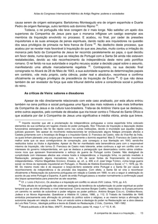 Actas do Congresso Internacional Atlântico de Antigo Regime: poderes e sociedades
A companhia de Jesus e a Inquisição… 13
causa serem de origem estrangeira: Bartolomeu Monteagudo era de origem espanhola e Duarte
Pedro de origem flamenga, outro território sob domínio filipino 53
.
Todavia, o rei português não teve coragem de ir mais longe. Não satisfez um apelo dos
superiores da Companhia de Jesus para que o monarca infligisse um castigo exemplar aos
membros da Inquisição envolvido no processo. E acabou, no final, por ceder às pressões
inquisitoriais e às suas ameaças de penas espirituais, dando razão aos inquisidores na questão
dos seus privilégios de primazia na feira franca de Évora 54
. No desfecho deste processo, que
acabou por se revelar mais favorável à Inquisição do que aos Jesuítas, muito contou a irritação do
monarca pelo facto da Companhia de Jesus ter recorrido paralelamente ao papa, o qual decidiu
em favor desta, numa época em que as relações de Portugal com a Santa Sé ainda não estavam
restabelecidas, devido ao não reconhecimento da independência deste reino pelo pontífice
romano. O rei ferido na sua autoridade e orgulho recusou acatar a decisão papal sobre o assunto,
manifestando uma atitude marcadamente regalista 55
. Contrapondo, na sua decisão final
consignada no Alvará de 28 de Maio de 1643, a sua autoridade suprema às determinações papais
em contrário, «de motu proprio, certa ciência, poder real e absoluto», reconhece e confirma
oficialmente os antigos privilégios de precedência da Inquisição de Évora 56
. O que não deixa
também de ser revelador da força que este tribunal detinha sobre a consciência social e política
do reino.
As críticas de Vieira: sabores e dissabores
Apesar de não directamente relacionado com este caso analisado, por esta altura entrou
também na cena política e social portuguesa uma figura das mais notáveis e das mais brilhantes
da Companhia de Jesus e da cultura luso-brasileira. Trata-se de António Vieira que se destacou,
entre outros aspectos, pelo combate de décadas que iria travar contra o Tribunal do Santo Ofício e
que acabaria por dar à Companhia de Jesus uma significativa e inédita vitória, ainda que breve.
53
Importa recordar que até a proclamação da independência portuguesa a coroa espanhola tinha colocado
elementos da sua confiança em lugares chaves do poder português. Nos Tribunais da Inquisição a depuração destes
funcionários estrangeiros não foi tão rápida como nas outras instituições, devido à imunidade que aqueles órgãos
judiciais gozavam. Isto apesar do movimento restauracionista ter enclausurado alguns fidalgos principais afectos a
Castela juntamente com o Arcebispo de Braga e o Inquisidor-Geral, D. Francisco de Castro, neto do Vice-Rei da Índia,
os quais tinham planeado uma conjura para restaurar novamente o domínio espanhol. Mas D. Francisco de Castro teve
melhor sorte que os seus correligionários de conspiração, pois conseguiu a sua libertação em 1643, sendo-lhe
restituídos todos os títulos e dignidades. Apesar do Rei ter manifestado esta benevolência para com o responsável
máximo da Inquisição, não tornou D. Francisco de Castro mais tolerante, antes continuou a agir em conflito com os
interesses do governo independentista, em que se destaca a perseguição que desencadeou contra vários cristãos-
novos ricos que apoiavam financeiramente o esforço de guerra de Portugal contra Castela. Não desligável da
cumplicidade com interesses afectos aos «meios hostis à independência, a Inquisição tinha, no período imediato à
Restauração, perseguido alguns mercadores ricos, a fim de secar fontes de financiamento do movimento
independentista». Vitorino Magalhães GODINHO, Ensaios, op. cit., p. 409; e cf. José Veiga TORRES, «Uma longa guerra
social: os ritmos da repressão inquisitorial em Portugal», in Revista de História Económica e Social, n.º 1, 1978, pp. 55-
68. Do mesmo modo não é de esquecer o braço-de-ferro existente entre Portugal e a Santa Sé por causa do
reconhecimento da independência e da provisão dos bispados. Com efeito, a Santa Sé só viria a reconhecer
oficialmente a Restauração da autonomia portuguesa em relação a Castela em 1669, no ano a seguir à celebração do
acordo de paz entre Portugal e Espanha. A partir de então Portugal passou a receber normalmente a confirmação papal
dos bispos apresentados para preencher as sés vacantes.
54
Cf. J. Lúcio d’AZEVEDO, Os Jesuítas e a Inquisição em conflito no século XVII, Lisboa, 1916, pp. 4-5.
55
Esta atitude do rei português não pode ser desligada da tendência de subalternizção do poder espiritual ao poder
temporal que se vinha afirmando a nível internacional. Como escreve Borges Coelho, nesta época «a Europa percorria
um caminho no sentido de subordinar o poder religioso ao poder político». António Borges COELHO, Cristãos-Novos,
Judeus e os Novos Argonautas. Questionar a História IV, Lisboa, 1988., p. 112. O Tratado de Vestefália de 1648
simboliza precisamente esta afirmação do primado do político sobre o religioso, e ao mesmo tempo a afirmação da
autonomia daquele em relação a este. Para um estudo sobre a ideologia do poder na Restauração ver a obra clássica
de Luís Reis TORGAL, Ideologia política e teoria do Estado na Restauração, 2 Vols., Coimbra, 1981-1982.
56
Alvará publicado a 28 de Maio, IAN/TT, Armário jesuítico, pasta 18, maço 1, n.º 10, fl. 45.
 