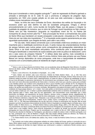 Comunicações
14 José Eduardo Franco
Este que é considerado o maior pregador português 57
, após ter regressado do Brasil e ganhado a
amizade e admiração do rei D. João IV, que o promoveu à categoria de pregador régio,
apresentou em 1643 uma ousada petição ao rei para que este autorizasse o regresso dos
cristãos-novos mercadores a Portugal.
Vieira, na linha dos seus confrades de Évora, discordava dos estilos da Inquisição e do
excessivo poder que esta detinha no seio da sociedade portuguesa. Chegou a afirmar
provocatoriamente em Latim, numa reunião do Conselho Régio, que ele passou a integrar na
qualidade de pregador do monarca, que no reino de Portugal «quod Inquisitores ex fidei viverent,
Patres vero pro fide morerentur» (enquanto os inquisidores vivem da Fé, os Padres [da
Companhia de Jesus] morrem pela Fé) 58
. Esta provocação fez ferver a animadversão dos juizes
do Santo Ofício que mandaram um recado ameaçador a este jesuíta: «Acautele-se o Pe. António
Vieira de cair nas mãos dos inquisidores» 59
. E a Inquisição soube esperar pacientemente por esta
aguardada oportunidade, que chegaria de facto, para calar o seu crítico.
Por seu lado, Vieira estava convencido que a comunidade cristã-nova constituía um motor
importante para a reabilitação económica do país. A saída maciça das empreendedoras famílias
de sangue hebraico para outros países como consequência das perseguições sistemáticas do
Santo Ofício e da hostil mentalidade anti-judaica, tinha contribuído para a depauperação de
Portugal e beneficiado o crescimento de outros estados para onde os judeus se deslocaram, como
era o caso coevo da próspera Holanda 60
. A defesa desta tese ganhou mais consistência e
convicção quando em 1646 o Rei D. João IV enviou António Vieira pela primeira vez aos Países
Baixos em serviço diplomático da coroa portuguesa, onde teve a oportunidade de estabelecer
contactos com a comunidade judaica ali residente de origem portuguesa 61
.
57
Sobre o valor da figura literária de António Vieira, ver as excelentes obras de Margarida Vieira MENDES, A oratória
barroca de Vieira, Lisboa, 1989; e de Aníbal Pinto de CASTRO, António Vieira. Uma síntese do barroco luso-brasileiro,
Lisboa, 1997.
58
Apud J. Lúcio d’AZEVEDO, Os Jesuítas e a Inquisição… cit., p. 446.
59
Idem, Ibidem. Ver também João Lúcio d’AZEVEDO, História do Padre António Vieira… cit., p. 342. Nos anos
quarenta do século XVII, no contexto da pós-restauração da independência de Portugal, António Vieira tornou-se uma
autêntica vedeta da Ordem de Santo Inácio, desempenhando um papel de relevo no esforço de reabilitação do país e
da sua nova afirmação no panorama internacional. Os dominicanos que controlavam então o Tribunal do Santo Ofício
não viram com bons olhos esta ascendência de Vieira sobre o monarca, tanto mais que o jesuíta a usava para combater
o seu trabalho judicial, que avaliava como prejudicial ao reino e pouco benéfico para a difusão da Fé. Os religiosos da
Ordem dos Pregadores chegaram a alcunhar António Vieira de Monopanta, a fim de caracterizar a grande unidade de
acção e de opinião que existia entre si e os seus confrades. Monopanta é uma palavra formada a partir da união de dois
vocábulos da língua grega clássica: ‘um’ e ‘todos’. Com este epíteto os dominicanos queriam traduzir a ideia do adágio
«um por todos e todos por um» e indicar a grande solidariedade existente entre os membros da Companhia de Jesus.
Este cognome dado a Vieira, neste caso em tom depreciativo, vem documentado numa carta-libelo que o bispo
dominicano de Málaga, sob pseudónimo de Escoto Patavino, escreve contra o pregador jesuíta, alegadamente em
resposta a uma outra carta que o mesmo jesuíta lhe teria endereçado, o que Vieira veio a negar terminantemente. A
carta de Patavino ostentava o seguinte título: “Resposta a una carta que António Vieira Monopanta escrivió à un Señor
Obispo de la Orden de los Predicadores”, António VIEIRA, Cartas, Coord. e anotação de J. Lúcio d’AZEVEDO, Vol. III,
Lisboa, 1971, p. 738. Mas esta solidariedade não era tão real como a faziam os adversários dos Jesuítas. Não se pode
esquecer que entre os primeiros denunciadores de António Vieira à Inquisição se contarão alguns confrades seus, como
Martim Leitão. Cf. Mário GARCIA, s.j., O Padre António Vieira e outros poetas, Braga, 2000, p. 58. Além disso, Vieira não
era propriamente uma figura consensual dentro da própria Província Portuguesa da Companhia de Jesus. Com graves
custos para a sua imagem interna, Vieira tinha-se empenhado no projecto de divisão da província administrativa
portuguesa em duas províncias. Projecto que foi concretizado com o apoio do Rei em 1653. Neste ano foi criada a
Província dos Jesuítas do Alentejo ou Transtagana, que abarcava a cidade de Lisboa e todo o território português a sul
do Tejo, juntamente com a ilha da Madeira e Angola. Mas esta divisão artificial revelou-se efémera. Os Padres da
Companhia em Portugal voltaram a unir-se numa só província a 19 de Março de 1665.
60
Cf. Padre António VIEIRA, Em defesa dos Judeus, Org. introd. e notas de António Carlos CARVALHO, Lisboa, 2001,
p. 33 e ss.
61
No contacto com muitos judeus portugueses exilados em várias cidades da Europa, ganhou a convicção de que o
Santo Ofício estava errado na sua tendência para considerar que os cristãos-novos eram em geral judaizantes, pois
encontrou centenas de famílias de origem hebraica que continuavam a praticar o catolicismo Donde concluiu que o
 