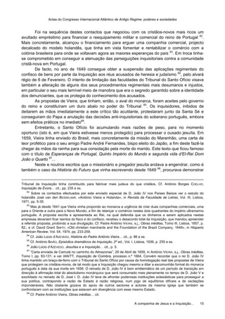Actas do Congresso Internacional Atlântico de Antigo Regime: poderes e sociedades
A companhia de Jesus e a Inquisição… 15
Foi na sequência destes contactos que negociou com os cristãos-novos mais ricos um
avultado empréstimo para financiar o reequipamento militar e comercial do reino de Portugal 62
.
Mais concretamente, alcançou o financiamento para erguer uma companhia comercial, projecto
decalcado do modelo holandês, que tinha em vista fomentar e rentabilizar o comércio com a
colónia brasileira para onde se voltavam agora as maiores esperanças do país 63
. Em troca tinha-
se comprometido em conseguir a atenuação das perseguições inquisitoriais contra a comunidade
cristã-nova em Portugal.
De facto, no ano de 1649 consegue obter a suspensão das aplicações regimentais do
confisco de bens por parte da Inquisição aos réus acusados de heresia e judaísmo 64
, pelo alvará
régio de 6 de Fevereiro. O intento de limitação das faculdades do Tribunal do Santo Ofício visava
também a alteração de alguns dos seus procedimentos regimentais mais desumanos e injustos,
em particular o seu mais temível meio de manobra que era o segredo garantido sobre a identidade
dos denunciantes, que os protegia do conhecimento dos acusados.
As propostas de Vieira, que tinham, então, o aval do monarca, foram aceites pelo governo
do reino e constituíram um duro abalo no poder do Tribunal 65
. Os inquisidores, inibidos de
deitarem as mãos imediatamente a este crítico tão acutilante, protestaram junto da Santa Sé e
conseguiram do Papa a anulação das decisões anti-inquisitoriais do soberano português, embora
sem efeitos práticos no imediato66
.
Entretanto, o Santo Ofício foi acumulando mais razões de peso, para no momento
oportuno (isto é, em que Vieira estivesse menos protegido) para processar o ousado jesuíta. Em
1659, Vieira tinha enviado do Brasil, mais concretamente da missão do Maranhão, uma carta de
teor profético para o seu amigo Padre André Fernandes, bispo eleito do Japão, a fim deste fazê-la
chegar às mãos da rainha para sua consolação pela morte do marido. Este texto que ficou famoso
com o título de Esperanças de Portugal, Quinto Império do Mundo e segunda vida d’El-Rei Dom
João o Quarto 67
...
Neste e noutros escritos que o missionário e pregador jesuíta andava a engendrar, como é
também o caso da História do Futuro que vinha escrevendo desde 1649 68
, procurava demonstrar
Tribunal da Inquisição tinha contribuído para fabricar mais judeus do que cristãos. Cf. António Borges COELHO,
Inquisição de Évora… cit., pp. 235 e ss.
62
Sobre os contactos efectuados por este enviado especial de D. João IV nos Países Baixos ver o estudo do
holandês José van den BESSELAAR, «António Vieira e Holanda», in Revista da Faculdade de Letras, Vol. III, Lisboa,
1971, pp. 5-35.
63
Mas já desde 1641 que Vieira vinha propondo ao monarca a urgência de criar duas companhias comerciais, uma
para o Oriente e outra para o Novo Mundo, a fim de relançar o comércio nestes dois quadrantes do império ultramarino
português. A proposta escrita e apresentada ao Rei, na qual defendia que os dinheiros a serem aplicados nestas
empresas deveriam ficar isentos do fisco e do confisco, recebeu o desacordo total da Inquisição, que mandou apreender
a referida proposta, proibindo a sua divulgação. Cf. Padre António VIEIRA, s.j., Obras inéditas, Tomo III, Lisboa, 1857, p.
82.; e cf. David Grant SMITH, «Old christian marchants and the Foundation of the Brazil Company, 1649», in Hispanic
American Review, Vol. 54, 1974, pp. 233-259.
64
Cf. João Lúcio d’AZEVEDO, História do Padre António Vieira… cit., p. 86 e ss.
65
Cf. António BAIÃO, Episódios dramáticos da Inquisição, 2ª ed., Vol. I, Lisboa, 1936, p. 255 e ss.
66
João Lúcio d’AZEVEDO, Jesuítas e a Inquisição… cit., p. 5.
67
“Carta enviada de Camutá no caminho do Almazonas”, 29 de Abril de 1659, in António VIEIRA, s.j., Obras inéditas,
Tomo I, pp. 83-131; e ver IAN/TT, Inquisição de Coimbra, processo n.º 1664. Convém recordar que o rei D. João IV
tinha mantido um braço-de-ferro com o Tribunal do Santo Ofício por causa da homologação real das propostas de Vieira
que protegiam os cristãos-novos, de tal modo que a Inquisição chegou mesmo a ditar a excomunhão formal do monarca
português à data da sua morte em 1656. O reinado de D. João IV é bem emblemático de um período de transição em
direcção à afirmação total do absolutismo monárquico que será consumado mais plenamente no tempo de D. João V e
exorbitado no reinado de D. José I. D. João IV teve de afrontar poderosas instituições eclesiásticas para prosseguir a
sua política, contrapondo a razão de Estado à razão religiosa, num jogo de equilíbrios difíceis e de oscilações
imponderáveis. Não obstante gozava do apoio de outros sectores e actores da mesma Igreja que também se
confrontaram com as instituições que estavam em divergência com esse mesmo Estado.
68
Cf. Padre António Vieira, Obras inéditas… cit.
 