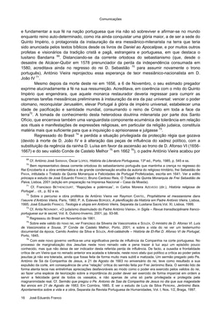Comunicações
16 José Eduardo Franco
e fundamentar a sua fé na nação portuguesa que iria não só sobreviver e afirmar-se no mundo
enquanto reino auto-determinado, como iria ainda conquistar uma glória maior, a de ser a sede do
Quinto Império, o protagonista da instauração da era messiânico-milenarista na terra que teria
sido anunciada pelos textos bíblicos desde os livros de Daniel ao Apocalipse, e por muitos outros
profetas e visionários da tradição cristã e pagã, estrangeira e portuguesa, em que destaca o
lusitano Bandarra 69
. Distanciando-se da corrente ortodoxa do sebastianismo (que, desde o
desastre de Alcácer-Quibir em 1578 prenunciador da perda da independência consumada em
1580, acreditava ainda no regresso do rei D. Sebastião 70
para assumir novamente o trono
português), António Vieira reprojectou essa esperança de teor messiânico-nacionalista em D.
João IV 71
.
Mesmo depois da morte deste rei em 1656, a 6 de Novembro, o seu estimado pregador
exprime alucinadamente a fé na sua ressurreição. Acreditava, em coerência com o mito do Quinto
Império que engendrara, que aquele monarca restaurador deveria regressar para cumprir as
supremas tarefas messiânicas preliminares à instauração da era da paz universal: vencer o poder
otomano, reconquistar Jerusalém, elevar Portugal à glória de império universal, estabelecer uma
idade de pacificação e santidade mundial, consumando o reino de Cristo em toda a face da
terra72
. A tomada de conhecimento desta heterodoxa doutrina milenarista por parte dos Santo
Ofício, que encerrava também uma vanguardista componente ecuménica de tolerância em relação
aos rituais e manifestações de expressões religiosas, em particular da religião judaica, constituía
matéria mais que suficiente para que a inquisição o aprisionasse e julgasse 73
.
Regressado do Brasil 74
e perdida a situação privilegiada da protecção régia que gozava
(devido à morte de D. João IV e à alteração das peças de influência do xadrez político, com a
substituição da regência da rainha D. Luísa em favor da ascensão ao trono de D. Afonso VI (1656-
1667) e do seu valido Conde de Castelo Melhor 75
em 1662 76
), o padre António Vieira acabou por
69
Cf. António José SARAIVA; Óscar LOPES, História da Literatura Portuguesa, 13ª ed., Porto, 1985, p. 545 e ss.
70
Bem representativo dessa corrente ortodoxa do sebastianismo português que mantinha a crença no regresso do
Rei Encoberto é a obra emblemática e de grande condensação erudita da autoria do religioso trinitário, frei Sebastião de
PAIVA, intitulada o Tratado da Quinta Monarquia e Felicidades de Portugal Profetizadas, escrita em 1641. Ver a editio
princeps e estudo de José Eduardo FRANCO; Bruno Cardoso Reis, O Tratado da Quinta Monarquia de Frei Sebastião de
Paiva, Lisboa, 2001 (edição em preparação na Imprensa Nacional – Casa da Moeda).
71
Cf. Francisco BETHENCOURT, “Rejeições e polémicas”, in Carlos Moreira AZEVEDO (dir.), História religiosa de
Portugal… cit., p. 82 e ss.
72
Sobre o percurso e obra profética de António Vieira ver Raymon CANTEL, Prophétisme et messianisme dans
l’oeuvre d’António Vieira, Paris, 1960; P. A. Esteves BORGES, A plenificação da História em Padre António Vieira, Lisboa,
1995; José Eduardo FRANCO, Teologia e utopia em António Vieira, Separata da Lusitana Sacra,Vol. XI, Lisboa, 1999.
73
Cf. Anita NOVINSKY, «O judaísmo dissimulado do Padre António Vieira», in Sigila – Revue transdisciplinaire franco-
portuguese sur le secret, Vol. 8, Outono-Inverno, 2001, pp. 93-98.
74
Regressou do Brasil em Novembro de 1661.
75
Sobre este valido do novo rei, ver Francisco da Silveira de Vasconcelos e SOUZA, O ministro de D. Afonso VI. Luís
de Vasconcelos e Sousa, 3º Conde de Castelo Melhor, Porto, 2001; e sobre a vida do rei ver um testemunho
documental da época, Camilo Avelino da Silva e SOUZA, Anti-catástrofe – História de El-Rei D. Afonso VI de Portugal,
Porto, 1845.
76
Com este novo governo verifica-se uma significativa perda de influência da Companhia na corte portuguesa. No
processo de marginalização dos Jesuítas neste novo reinado vale a pena trazer à luz aqui um episódio pouco
conhecido, mas que não deixa de ser indicador desta referida perda de influência. De facto, a ousadia e frontalidade
crítica de um Vieira que no reinado anterior era acatada e tolerada, neste novo statu quo político a crítica ao poder pelos
jesuítas já não era tolerada, ainda que fosse feita de forma muito mais subtil e matizada. Um sermão pregado pelo Pe.
António de Sá da Companhia de Jesus, a 21 de Agosto de 1663 no aniversário do rei, teve como resultado a sua
expulsão da corte, em consequência de uma “relação” crítica do sermão feita por Frei Jerónimo Baía. O sermão lido de
forma atenta tecia nas entrelinhas apreciações desfavoráveis ao modo como o poder era exercido pelos validos do rei,
ao fazer uma espécie de teorização sobre a importância do poder dever ser exercido de forma imparcial em ordem a
servir a felicidade geral de todos os vassalos, e não apenas de uma só parte privilegiada e protegida pela
magnanimidade real. Cf. Sermão que pregou o Pe. Antonio de Saa da Companhia de Jesus no dia que sua magestade
fez annos em 21 de Agosto de 1663, Em Coimbra, 1665. E ver o estudo de Luís da Silva PEREIRA, Jerónimo Baía.
Apontamentos sobre a vida e a obra, Separata da Revista Portuguesa de Humanidades, Vol. I, Nos. 1/2, Braga, 1997.
 