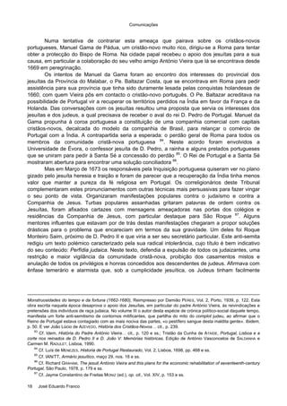 Comunicações
18 José Eduardo Franco
Numa tentativa de contrariar esta ameaça que pairava sobre os cristãos-novos
portugueses, Manuel Gama de Pádua, um cristão-novo muito rico, dirigiu-se a Roma para tentar
obter a protecção do Bispo de Roma. Na cidade papal recebeu o apoio dos jesuítas para a sua
causa, em particular a colaboração do seu velho amigo António Vieira que lá se encontrava desde
1669 em peregrinação.
Os intentos de Manuel da Gama foram ao encontro dos interesses do provincial dos
jesuítas da Província do Malabar, o Pe. Baltazar Costa, que se encontrava em Roma para pedir
assistência para sua província que tinha sido duramente lesada pelas conquistas holandesas de
1660, com quem Vieira pôs em contacto o cristão-novo português. O Pe. Baltazar acreditava na
possibilidade de Portugal vir a recuperar os territórios perdidos na Índia em favor da França e da
Holanda. Das conversações com os jesuítas resultou uma proposta que servia os interesses dos
jesuítas e dos judeus, a qual precisava de receber o aval do rei D. Pedro de Portugal. Manuel da
Gama propunha à coroa portuguesa a constituição de uma companhia comercial com capitais
cristãos-novos, decalcada do modelo da companhia de Brasil, para relançar o comércio de
Portugal com a Índia. A contrapartida seria a esperada: o perdão geral de Roma para todos os
membros da comunidade cristã-nova portuguesa 84
. Neste acordo foram envolvidos a
Universidade de Évora, o confessor jesuíta de D. Pedro, a rainha e alguns prelados portugueses
que se uniram para pedir à Santa Sé a concessão do perdão 85
. O Rei de Portugal e a Santa Sé
mostraram abertura para encontrar uma solução conciliadora 86
.
Mas em Março de 1673 os responsáveis pela Inquisição portuguesa quiseram ver no plano
gizado pelo jesuíta heresia e traição e foram de parecer que a recuperação da Índia tinha menos
valor que manter a pureza da fé religiosa em Portugal. Os correligionários deste Tribunal
complementaram estes pronunciamentos com outras técnicas mais persuasivas para fazer vingar
o seu ponto de vista. Organizaram manifestações populares contra o judaísmo e contra a
Companhia de Jesus. Turbas populares assanhadas gritaram palavras de ordem contra os
Jesuítas, foram afixados cartazes com mensagens ameaçadoras nas portas dos colégios e
residências da Companhia de Jesus, com particular destaque para São Roque 87
. Alguns
mentores influentes que estavam por de trás destas manifestações chegaram a propor soluções
drásticas para o problema que encareciam em termos da sua gravidade. Um deles foi Roque
Monteiro Saim, próximo de D. Pedro II e que viria a ser seu secretário particular. Este anti-semita
redigiu um texto polémico caracterizado pela sua radical intolerância, cujo título é bem indicativo
do seu conteúdo: Perfídia judaica. Neste texto, defendia a expulsão de todos os judaizantes, uma
restrição e maior vigilância da comunidade cristã-nova, proibição dos casamentos mistos e
anulação de todos os privilégios e honras concedidos aos descendentes de judeus. Afirmava com
ênfase temerário e alarmista que, sob a cumplicidade jesuítica, os Judeus tinham facilmente
Monstruosidades do tempo e da fortuna (1662-1680), Reimpresso por Damião PERES, Vol. 2, Porto, 1939, p. 122. Esta
obra escrita naquela época desaprova o apoio dos Jesuítas, em particular do padre António Vieira, às reivindicações e
pretensões dos indivíduos de raça judaica. No volume III o autor desta espécie de crónica político-social daquele tempo,
manifesta um forte anti-semitismo de contornos mitificantes, que partilha do mito do complot judeu, ao afirmar que o
Reino de Portugal estava contagiado com as mais nociva das partes, «o pestífero sangue desta maldita gente». Ibidem,
p. 50. E ver João Lúcio de AZEVEDO, História dos Cristãos-Novos… cit., p. 239.
83
Cf. Idem, História do Padre António Vieira… cit., p. 120 e ss.; Tristão da Cunha de ATAÍDE, Portugal, Lisboa e a
corte nos reinados de D. Pedro II e D. João V: Memórias históricas, Edição de António Vasconcelos de SALDANHA e
Carmen M. RADULET, Lisboa, 1990.
84
Cf. Luís de MENEZES, Historia de Portugal Restaurado, Vol. 2, Lisboa, 1698, pp. 468 e ss.
85
Cf. IAN/TT, Armário jesuítico, maço 29, nos. 18 e ss.
86
Cf. Richard GRAHAM, The jesuit António Vieira and this plans for the economic rehabilitation of seventeenth-century
Portugal, São Paulo, 1978, p. 179 e ss.
87
Cf. Jayme Constantino de Freitas MONIZ (ed.), op. cit., Vol. XIV, p. 153 e ss.
 