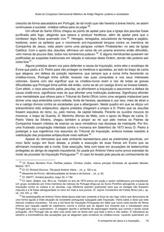 Actas do Congresso Internacional Atlântico de Antigo Regime: poderes e sociedades
A companhia de Jesus e a Inquisição… 19
crescido de forma assustadora em Portugal, de tal modo que não haveria a breve trecho, se assim
continuasse a suceder, cristãos-velhos para os julgar 88
.
Um oficial do Santo Ofício chegou ao ponto de apelar para que a Igreja dos jesuítas fosse
purificada pelo fogo, alegando que estava a produzir heréticos, além de apelar para que o
confessor régio fosse queimado vivo 89
. Hereges, renegados, educadores de hereges e pagãos,
traidores, eram os epítetos que o movimento pró-inquisitorial lançava contra os membros da
Companhia de Jesus, vista assim como uma perigosa «ordem Protestante» no seio da Igreja
Católica. Com o apoio dos Jesuítas, afirmava um verso de um poema anónimo então difundido,
«em menos de poucos dias, todos nos tornaremos judeus» 90
. E alguns mendicantes quiseram ver
justificadas as suspeitas tradicionais em relação à natureza desta Ordem, donde não poderia sair
coisa boa 91
.
Alguns prelados deram voz para defender a causa da Inquisição, entre eles o arcebispo de
Évora que pediu a D. Pedro para não proteger os heréticos e apostatas, ao lado do bispo de Leiria
que alegava, em defesa da posição repressiva, que sempre que a coroa tinha favorecido os
cristãos-novos, Portugal tinha sofrido revezes nas suas conquistas e nos seus interesses
coloniais. Queria com isto significar que os cristãos-novos eram a raiz de todas as graves
dificuldades que Portugal tinha sofrido até então, como se de um castigo divino se tivesse tratado.
Com efeito, o risco assumido pelos Jesuítas, ao afrontarem a Inquisição e assumirem a defesa da
causa cristã-nova, significava mais do que afrontar uma instituição poderosa. Significava afrontar
uma mentalidade que olhava para o Tribunal do Santo Ofício como uma vergasta implacável para
domar uma raça entendida como nefasta, fonte de heresia, apostasia e, por isso, meio de atrair a
ira e castigo divinos contra as sociedades que a albergavam. Neste quadro em que se atiçou um
extraordinário ódio antijesuítico, alguns prelados chegaram a propor a D. Pedro que os Jesuítas
fossem expulsos do reino, ou, pelo menos, da capital lisboeta. Perante os ouvidos moucos do
monarca, o bispo da Guarda, D. Martinho Afonso de Melo, com o apoio do Bispo de Leiria, D.
Pedro Vieira da Silveira, chegou também a propor ao rei que pelo menos os Padres da
Companhia fossem inibidos de exercer os seus ministérios nas dioceses da metrópole. Por fim,
uma frustrada conspiração intentada contra o monarca em Setembro de 1673 levou D. Pedro a
postergar a sua ingerência nos assuntos do Tribunal da Inquisição, embora tivesse resistido à
viabilização das propostas antijesuíticas mais radicais 92
.
Apesar do retrocesso que este ambiente representava para as pretensões jesuíticas, um
novo facto surgiu em favor destas: a prisão e execução de duas freiras em Évora que se
afirmaram inocentes até à morte. Esta execução, feita com base em acusações de testemunhas
protegidas ao abrigo do segredo inquisitorial, foi usada por António Vieira como prova exemplar do
modo de proceder da Inquisição Portuguesa 93
. O caso foi levado pelo jesuíta ao conhecimento da
88
Cf. Roque Monteiro PAIM, Perfídia judaica, Christus vindex, manus principis Ecclesiae ab apostatis liberata,
Madrid, 1671.
89
Cf. Cf. Richard GRAHAM, The jesuit António Vieira… cit., p. 182 e ss.
90
Alexandre da PAIXÃO, Monstruosidades do tempo e da fortuna… cit., p. 62.
91
Cf. IAN/TT, Armário jesuítico, maço 30, n.º 84.
92
Cf. Idem, Ibidem, nos. 89 e ss. Também no ano de 1674 entrou em acção o sector nobiliárquico pró-inquisitorial.
Um grupo constituído por trinta membros da nobreza de Portugal dirigiu-se ao Sumo Pontífice advogando a causa da
Inquisição contra os Judeus e os Jesuítas, cuja influência queriam quebrantar para que os hereges não ficassem
impunes e a fé fosse salvaguardada no reino em toda a sua pureza. Cf. Jayme Constantino de Freitas MONIZ (ed.), op.
cit., Vol. XIV, p. 184.
93
Na epistolografia de António Vieira desta época está bem presente a força do seu fogo crítico que denunciava de
uma forma aguda a triste situação da sociedade portuguesa subjugada pela Inquisição. Vieira sabia e dizia que este
tribunal «matava inocentes». Tal era a má fama da Inquisição Portuguesa em Itália que numa carta escrita de Roma
informa que naquela capital do catolicismo «corria a notícia que se alguém era inocente que o mandassem para
Portugal para logo o queimarem». O pregador aponta o ambiente de espionagem doentia que corroía o tecido social
português: «Em Portugal não se abre uma porta nem se fecha sem que toda a terra o não saiba». E ridiculariza ao
extremo a inconsistência das acusações que se alegavam para condenar os cristãos-novos: «quando queimaram um
 