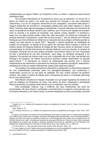 Comunicações
2 José Eduardo Franco
protagonizados por alguns Padres da Companhia contra os estilos e objectivos deste tribunal
eclesiástico-régio.
Os principais historiadores da Companhia de Jesus que se dedicaram, no século XX, à
feitura da história do papel e da acção dos Jesuítas em Portugal e nos seus potentados
ultramarinos, à luz de um programa revisionista de tom apologético, procuraram desconstruir a
imagem antijesuítica de conivência e concertação perfeita entre esta ordem religiosa e o Santo
Ofício. Podemos aludir algumas passagens interessantes. O grande historiador da Companhia de
Jesus na assistência do Brasil, Serafim Leite, sublinhou que «nunca houve relações de amizade»
entre os Jesuítas e os quadros da Inquisição, mas apenas «mútuo respeito»2
. E esclarece a
seguir que «se algum jesuíta aceitou cargo nela, aliás secundário, foi sempre por imposição de
pessoas estranhas à Companhia, a quem não era fácil recusar» 3
. Isto em sintonia com Francisco
Rodrigues que tinha enfatizado as reticências e crispações dos seus antigos confrades jesuítas na
relação com este tribunal no século XVII 4
. Seguindo o mesmo desiderato de reabilitação da
imagem da Companhia, na década de 30 do século XX, Henrique Heras, fundador e director do
Instituto Indiano de Pesquisa Histórica do Colégio de São Francisco Xavier em Bombaim e sócio-
correspondente do Comité Internacional de Ciências Históricas, procurou descolar os Jesuítas da
Inquisição, afirmando que os seus antigos confrades nunca tiveram nada a ver com a Inquisição
de Goa à semelhança do que teria acontecido, como alega, na metrópole portuguesa e em
Espanha: “Os Jesuítas não tiveram nada a ver com a Inquisição não só em Goa, mas também em
Portugal e em Espanha. Os Padres Dominicanos estiveram sempre empenhados na direcção
deste tribunal” 5
. E desvaloriza ao máximo as colaborações dos jesuítas com o tribunal,
classificando-as de irrelevantes no panorama da hierarquia do aparelho inquisitorial, destacando a
resistência de muitos em aceitar desempenhar cargos neste organismo judicial 6
.
Ora qualquer uma destas perspectivas elencadas (a antijesuítica e a filojesuítica) padecem
de uma unilateriladade enfermada pelos fins apologético-ideológicos que condicionam a
evidenciação unívoca de um dos lados da realidade. Por isso, ambas carecem de equilíbrio
analítico. Com efeito, a história da relação entre a Companhia de Jesus e a Inquisição está longe
de ser uma história linear.
Não faltaram simpatias em relação à Inquisição e à sua função reguladora da ortodoxia da
parte de religiosos da Companhia de Jesus, nem deixou de haver cooperação e participação
efectiva de jesuítas nos quadros deste tribunal, quer na metrópole, quer nas colónias.
Esta constatação histórica, cuja a evidência dos seus fundamentos não pode ser
escamoteada, não deve ofuscar a verificação e reconhecimento do papel de outros jesuítas que,
em tempos diferentes ou ao mesmo tempo, se tenham destacado na crítica à Inquisição, remando
2
Serafim LEITE, s.j., História da Companhia de Jesus na Assistência do Brasil, Tomo IV, Lisboa / Rio de Janeiro,
1938-1950, p. 9.
3
Idem, Ibidem, p. 10.
4
Cf. Francisco RODRIGUES, s.j., História da Companhia de Jesus na Assistência de Portugal, 8 Vols., Porto, 1931-
1950.
É, todavia, justo lembrar que embora Francisco Rodrigues tenha posto o acento tónico na evidenciação estratégica
dos conflitos da sua ordem com a Inquisição, não deixou de registar pormenorizadamente, na sua obra historiográfica, o
empenho de Inácio de Loyola em atender ao pedido do rei de Portugal para que usasse da sua influência junto do
Pontífice Romano em ordem a desbloquear processo de aprovação definitiva do Tribunal do Santo Ofício português.
Esta diligência do fundador dos Jesuítas é sobretudo explicada como forma de manifestar ao rei de Portugal a sua
gratidão pelo inestimável patrocínio real dado à Companhia de Jesus. Idem, Ibidem, Vol. II, p. 598 e ss.
5
Cf. Henry HERAS, s.j., The conversion policy of the Jesuits in India, Bombay, 1933, p. 62.
6
Cf. Idem, Ibidem, pp. 62-63. Nesta mesma esteira apologética em prol da reabilitação da imagem da Companhia de
Jesus ver o Barão de STUDART, Jesuítas e jesuitismo, 2ª edição anotada, Recife, 1946.
 