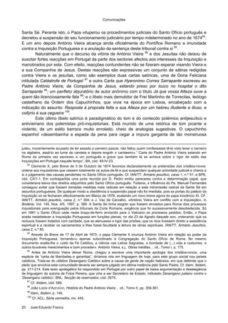 Comunicações
20 José Eduardo Franco
Santa Sé. Perante isto, o Papa vituperou os procedimentos judiciais do Santo Ofício português e
decretou a suspensão do seu funcionamento judiciário por tempo indeterminado no ano de 167494
.
E um ano depois António Vieira alcança ainda oficialmente do Pontífice Romano a imunidade
contra a Inquisição Portuguesa e a anulação da sentença deste tribunal contra si 95
.
Naturalmente que o decurso da vitória de António Vieira 96
e dos Jesuítas não deixou de
suscitar fortes reacções em Portugal da parte dos sectores afectos aos interesses da Inquisição e
manobrados por esta. Com efeito, reacções contundentes não se fizeram esperar visando Vieira e
a sua Companhia de Jesus. Destas reacções são expressivas um conjunto de sátiras redigidas
contra Vieira e os jesuítas, como são exemplos duas cartas satíricas, uma de Dona Feliciana
intitulada Catástrofe de Portugal 97
e outra Carta que Hyeronimo Correa Sarrapante escreveu ao
Padre António Vieira, da Companhia de Jesus, estando preso por louco no hospital o dito
Sarrapante 98
; um panfleto abjuratório de autor anónimo com o título Já que vossa Alteza ouve a
quem tão licenciosamente fala 99
; e o libelo mais demolidor de Frei Martinho de Torrecilas, teólogo
castelhano da Ordem dos Capuchinhos, que vivia na época em Lisboa, encabeçado com a
indicação do assunto: Resposta à proposta feita a sua Alteza por um hebreu illudente e illuso, e
collyrio à sua cegueira 100
.
Este último libelo satírico é paradigmático do tom e do conteúdo polémico antijesuítico e
antivieiriano dos polemistas pró-inquisitoriais. Está munido de uma retórica de tom picante e
violento, de um estilo barroco muito enrolado, cheio de analogias sugestivas. O capuchinho
espanhol «desembainha a espada da pena para cegar a impura garganta de tão monstruosa
judeu, inocentemente acusado de ter assado o carneiro pascal, não faltou quem confessasse tê-lo visto levar o carneiro
na algibeira, assá-lo ao lume de candeia e depois engolir o candeeiro».” Carta do Padre António Vieira estando em
Roma da primeira vez escreveu a um português e grave que também lá se achava sobre o rigor de estilo das
Inquisições em Portugal naquele tempo”, BA, cód. 49-IV-23.
94
Clemente X, pelo Breve de 3 de Outubro de 1674 favorece declaradamente as pretensões dos cristãos-novos:
ordena aos inquisidores que cessem totalmente os autos-de-fé e que suspendam qualquer actividade judicial e chama a
si o julgamento das causas pendentes no Santo Ofício português. Cf. IAN/TT, Armário jesuítico, caixa 1, n.º 51; e BPE,
cód. CX/1-1. Em contrapartida uma junta reunida por D. Pedro emitiu pareceres contra a determinação papal, que
considerava lesiva dos direitos adquiridos pelo Santo Ofício português. Todavia, a influência do Pe. Manuel Fernandes
conseguiu evitar que fossem tomadas medidas mais radicais em relação a esta intromissão radical da Santa Sé em
assuntos portugueses. De qualquer modo a obediência à suspensão papal não foi imediata, pois as portas do palácio da
Inquisição só se fecharam efectivamente em Março de 1678, acatando um novo breve agora do papa Inocêncio XI. CF.
IAN/TT, Armário jesuítico, caixa 2, n.º 304; e J. Vaz de Carvalho, «António Vieira em conflito com a Inquisição», in
Brotéria, Vol. 145, Nos. 4/5, 1997, p. 389. A Santa Sé tinha exigido que fossem enviados para Roma dois processos
inquisitoriais para averiguação pelos tribunais da Cúria Romana, exigência que foi sucessivamente desobedecida. Só
em 1681 o Santo Ofício cede neste braço-de-ferro enviando para o Vaticano os processos pedidos. Então, o Papa
aceita restabelecer a Inquisição Portuguesa em funções plenas, no dia 23 de Agosto daquele ano, ordenando que os
reclusos fossem tratados com caridade, que se atenuasse o rigor das prisões, que os réus tivessem direito a assistência
espiritual e a receber os sacramentos e lhes fosse facultada a leitura de obras espirituais. IAN/TT, Armário Jesuítico,
caixa 2, n.º 85.
95
Através do Breve de 17 de Abril de 1675, o papa Clemente X imuniza António Vieira em relação ao poder da
Inquisição Portuguesa, tornando-o apenas subordinado à Congregação do Santo Ofício de Roma. No mesmo
documento exalta-lhe o «zelo da Fé Católica, a ciência nas Letras Sagradas, a bondade de (...) vida e costumes, e
outros louváveis merecimentos e bom proceder». António Vieira, s.j., Obras inéditas… cit., Tomo I, p. 175.
96
Antes de António Vieira deixar Roma, chegou a escreve uma importante apologia dos cristãos-novos, uma
espécie de “carta de liberdades e garantias”, diríamos nós em linguagem de hoje, para este grupo social nos países
católicos. Trata-se do célebre Desengano Católico sobre a causa da gente de nação hebraica, em que defende que o
pleito que envolvia esta comunidade deveria ser sempre julgado em última instância pelo Santo Padre. Cf. Idem, Ibidem,
pp. 211-214. Este texto apologético foi respondido em Portugal por outro papel de baixa argumentação e deselegância
de linguagem da autoria de Foios Pereira, que viria a ser Secretário de Estado, intitulado Desengano judaico contra o
‘Desengano católico’, BNL, Secção de reservados, cód. 2675.
97
Cf. Ibidem, cód. 589.
98
João Lúcio d’AZEVEDO, História do Padre António Vieira… cit., Tomo II, pp. 359-361.
99
Idem, Ibidem, p. 149.
100
Cf. ACL, Série vermelha, ms. 445.
 