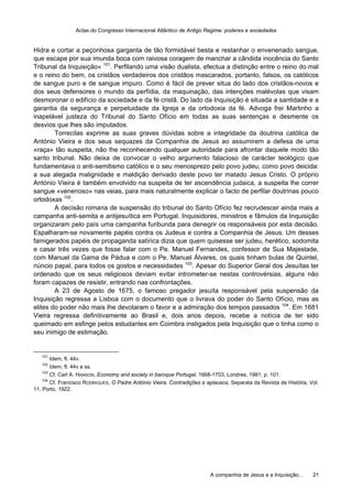 Actas do Congresso Internacional Atlântico de Antigo Regime: poderes e sociedades
A companhia de Jesus e a Inquisição… 21
Hidra e cortar a peçonhosa garganta de tão formidável besta e restanhar o envenenado sangue,
que escape por sua imunda boca com raivosa coragem de manchar a cândida inocência do Santo
Tribunal da Inquisição» 101
. Perfilando uma visão dualista, efectua a distinção entre o reino do mal
e o reino do bem, os cristãos verdadeiros dos cristãos mascarados, portanto, falsos, os católicos
de sangue puro e de sangue impuro. Como é fácil de prever situa do lado dos cristãos-novos e
dos seus defensores o mundo da perfídia, da maquinação, das intenções malévolas que visam
desmoronar o edifício da sociedade e da fé cristã. Do lado da Inquisição é situada a santidade e a
garantia da segurança e perpetuidade da Igreja e da ortodoxia da fé. Advoga frei Martinho a
inapelável justeza do Tribunal do Santo Ofício em todas as suas sentenças e desmente os
desvios que lhes são imputados.
Torrecilas exprime as suas graves dúvidas sobre a integridade da doutrina católica de
António Vieira e dos seus sequazes da Companhia de Jesus ao assumirem a defesa de uma
«raça» tão suspeita, não lhe reconhecendo qualquer autoridade para afrontar daquele modo tão
santo tribunal. Não deixa de convocar o velho argumento falacioso de carácter teológico que
fundamentava o anti-semitismo católico e o seu menosprezo pelo povo judeu, como povo deicida:
a sua alegada malignidade e maldição derivado deste povo ter matado Jesus Cristo. O próprio
António Vieira é também envolvido na suspeita de ter ascendência judaica, a suspeita lhe correr
sangue «venenoso» nas veias, para mais naturalmente explicar o facto de perfilar doutrinas pouco
ortodoxas 102
.
A decisão romana de suspensão do tribunal do Santo Ofício fez recrudescer ainda mais a
campanha anti-semita e antijesuítica em Portugal. Inquisidores, ministros e fâmulos da Inquisição
organizaram pelo país uma campanha furibunda para denegrir os responsáveis por esta decisão.
Espalharam-se novamente papéis contra os Judeus e contra a Companhia de Jesus. Um desses
famigerados papéis de propaganda satírica dizia que quem quisesse ser judeu, herético, sodomita
e casar três vezes que fosse falar com o Pe. Manuel Fernandes, confessor de Sua Majestade,
com Manuel da Gama de Pádua e com o Pe. Manuel Álvares, os quais tinham bulas de Quintel,
núncio papal, para todos os gostos e necessidades 103
. Apesar do Superior Geral dos Jesuítas ter
ordenado que os seus religiosos deviam evitar intrometer-se nestas controvérsias, alguns não
foram capazes de resistir, entrando nas confrontações.
A 23 de Agosto de 1675, o famoso pregador jesuíta responsável pela suspensão da
Inquisição regressa a Lisboa com o documento que o livrava do poder do Santo Ofício, mas as
elites do poder não mais lhe devotaram o favor e a admiração dos tempos passados 104
. Em 1681
Vieira regressa definitivamente ao Brasil e, dois anos depois, recebe a notícia de ter sido
queimado em esfinge pelos estudantes em Coimbra instigados pela Inquisição que o tinha como o
seu inimigo de estimação.
101
Idem, fl. 44v.
102
Idem, fl. 44v e ss.
103
Cf. Carl A. HANSON, Economy and society in baroque Portugal, 1668-1703, Londres, 1981, p. 101.
104
Cf. Francisco RODRIGUES, O Padre António Vieira. Contradições e aplausos, Separata da Revista de História, Vol.
11, Porto, 1922.
 