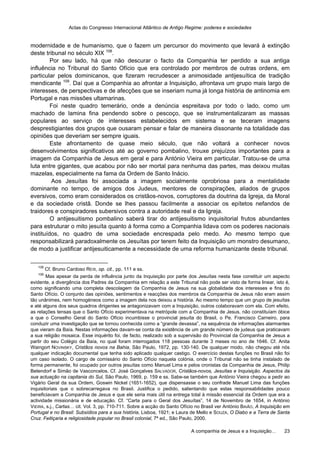 Actas do Congresso Internacional Atlântico de Antigo Regime: poderes e sociedades
A companhia de Jesus e a Inquisição… 23
modernidade e de humanismo, que o fazem um percursor do movimento que levará à extinção
deste tribunal no século XIX 108
.
Por seu lado, há que não descurar o facto da Companhia ter perdido a sua antiga
influência no Tribunal do Santo Ofício que era controlado por membros de outras ordens, em
particular pelos dominicanos, que fizeram recrudescer a animosidade antijesuítica de tradição
mendicante 109
. Daí que a Companhia ao afrontar a Inquisição, afrontava um grupo mais largo de
interesses, de perspectivas e de afecções que se inseriam numa já longa história de antinomia em
Portugal e nas missões ultamarinas.
Foi neste quadro temerário, onde a denúncia espreitava por todo o lado, como um
machado de lamina fina pendendo sobre o pescoço, que se instrumentalizaram as massas
populares ao serviço de interesses estabelecidos em sistema e se teceram imagens
desprestigiantes dos grupos que ousaram pensar e falar de maneira dissonante na totalidade das
opiniões que deveriam ser sempre iguais.
Este afrontamento de quase meio século, que não voltará a conhecer novos
desenvolvimentos significativos até ao governo pombalino, trouxe prejuízos importantes para a
imagem da Companhia de Jesus em geral e para António Vieira em particular. Tratou-se de uma
luta entre gigantes, que acabou por não ser mortal para nenhuma das partes, mas deixou muitas
mazelas, especialmente na fama da Ordem de Santo Inácio.
Aos Jesuítas foi associada a imagem socialmente oprobriosa para a mentalidade
dominante no tempo, de amigos dos Judeus, mentores de conspirações, aliados de grupos
eversivos, como eram considerados os cristãos-novos, corruptores da doutrina da Igreja, da Moral
e da sociedade cristã. Donde se lhes passou facilmente a associar os epítetos nefandos de
traidores e conspiradores subersivos contra a autoridade real e da Igreja.
O antijesuitismo pombalino saberá tirar do antijesuitismo inquisitorial frutos abundantes
para estruturar o mito jesuíta quanto à forma como a Companhia lidava com os poderes nacionais
instituídos, no quadro de uma sociedade encrespada pelo medo. Ao mesmo tempo que
responsabilizará paradoxalmente os Jesuítas por terem feito da Inquisição um monstro desumano,
de modo a justificar antijesuiticamente a necessidade de uma reforma humanizante deste tribunal.
108
Cf. Bruno Cardoso REIS, op. cit., pp. 111 e ss.
109
Mas apesar da perda de influência junto da Inquisição por parte dos Jesuítas nesta fase constituir um aspecto
evidente, a divergência dos Padres da Companhia em relação a este Tribunal não pode ser visto de forma linear, isto é,
como significando uma completa descolagem da Companhia de Jesus na sua globalidade dos interesses e fins do
Santo Ofício. O conjunto das opiniões, sentimentos e reacções dos membros da Companhia de Jesus não eram assim
tão unânimes, nem homogéneos como a imagem dela nos deixou a história. Ao mesmo tempo que um grupo de jesuítas
e até alguns dos seus quadros dirigentes se antagonizavam com a Inquisição, outros colaboravam com ela. Com efeito,
as relações tensas que o Santo Ofício experimentava na metrópole com a Companhia de Jesus, não constituíam óbice
a que o Conselho Geral do Santo Ofício incumbisse o provincial jesuíta do Brasil, o Pe. Francisco Carneiro, para
conduzir uma investigação que se tornou conhecida como a “grande devassa”, na sequência de informações alarmantes
que vieram da Baía. Nestas informações davam-se conta da existência de um grande número de judeus que praticavam
a sua religião mosaica. Esse inquérito foi, de facto, realizado sob a supervisão do Provincial da Companhia de Jesus a
partir do seu Colégio da Baía, no qual foram interrogados 118 pessoas durante 3 meses no ano de 1646. Cf. Anita
Waingort NOVINSKY, Cristãos novos na Bahia, São Paulo, 1972, pp. 130-140. De qualquer modo, não chegou até nós
qualquer indicação documental que tenha sido aplicado qualquer castigo. O exercício destas funções no Brasil não foi
um caso isolado. O cargo de comissário do Santo Ofício naquela colónia, onde o Tribunal não se tinha instalado de
forma permanente, foi ocupado por outros jesuítas como Manuel Lima e pelos cronistas da Companhia de Jesus, Philip
Betendorf e Simão de Vasconcelos. Cf. José Gonçalves SALVADOR, Cristãos-novos, Jesuítas e Inquisição. Aspectos da
sua actuação na capitania do Sul, São Paulo, 1969, p. 159 e ss. Sabe-se também que António Vieira chegou a pedir ao
Vigário Geral da sua Ordem, Goswin Nickel (1651-1652), que dispensasse o seu confrade Manuel Lima das funções
inquisitoriais que o sobrecarregava no Brasil. Justifica o pedido, salientando que estas responsabilidades pouco
beneficiavam a Companhia de Jesus e que ele seria mais útil na entrega total à missão essencial da Ordem que era a
actividade missionária e de educação. Cf. “Carta para o Geral dos Jesuítas”, 14 de Novembro de 1654, in António
VIEIRA, s.j., Cartas… cit. Vol. 3, pp. 710-711. Sobre a acção do Santo Ofício no Brasil ver António BAIÃO, A Inquisição em
Portugal e no Brasil: Subsídios para a sua história, Lisboa, 1921; e Laura de Mello e SOUZA, O Diabo e a Terra de Santa
Cruz. Feitiçaria e religiosidade popular no Brasil colonial, 7ª ed., São Paulo, 2000.
 
