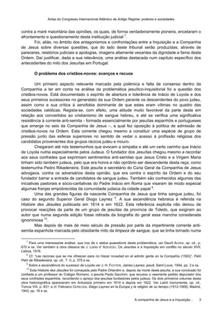 Actas do Congresso Internacional Atlântico de Antigo Regime: poderes e sociedades
A companhia de Jesus e a Inquisição… 3
contra a maré maioritária das opiniões, os quais, de forma verdadeiramente pioneira, encetaram o
afrontamento e questionamento desta instituição judicial 7
.
Foi, aliás, no âmbito dos antagonismos e confrontações entre a Inquisição e a Companhia
de Jesus sobre diversas questões, que do lado deste tribunal serão produzidas, através de
pareceres, relatórios judiciais e apologias, imagens altamente vexantes da dignidade e fama desta
Ordem. Daí justificar, dada a sua relevância, uma análise destacada num capítulo específico dos
antecedentes do mito dos Jesuítas em Portugal.
O problema dos cristãos-novos: avanços e recuos
Um primeiro aspecto relevante marcado pela polémica e falta de consenso dentro da
Companhia a ter em conta na análise da problemática jesuítico-inquisitorial foi a questão dos
cristãos-novos. Está documentado o espírito de abertura e tolerância de Inácio de Loyola e dos
seus primeiros sucessores no generalato da sua Ordem perante os descendentes do povo judeu,
assim como a sua crítica à xenofobia dominante de que estes eram vítimas no quadro das
sociedades católicas. Regista-se, com efeito, uma atitude muito favorável da parte deste em
relação aos convertidos ao cristianismo de sangue hebreu, e até se verifica uma significativa
resistência à corrente anti-semita - formada essencialmente por jesuítas espanhóis e portugueses
que emerge no seio da Companhia de Jesus –, a qual fez oposição à política de admissão de
cristãos-novos na Ordem. Esta corrente chegou mesmo a constituir uma espécie de grupo de
pressão junto das esferas superiores no sentido de vedar o acesso à profissão religiosa dos
candidatos provenientes dos grupos rácicos judeu e mouro.
Chegaram até nós testemunhos que evocam a simpatia e até um certo carinho que Inácio
de Loyola nutria especialmente pelos Judeus. O fundador dos Jesuítas chegou mesmo a recordar
aos seus confrades que exprimiam sentimentos anti-semitas que Jesus Cristo e a Virgem Maria
tinham sido também judeus, pelo que era honra e não opróbrio ser descendente desta raça, como
testemunha Pedro Ribadeneira. Este jesuíta e secretário do Cúria Geral da Companhia de Jesus
advogava, contra os adversários desta opinião, que era contra o espírito da Ordem e do seu
fundador barrar a entrada de candidatos de sangue judeu. Também são conhecidos algumas das
iniciativas pastorais e sócio-caritativas do Padre Inácio em Roma que visaram de modo especial
algumas franjas empobrecidas da comunidade judaica da cidade papal 8
.
Uma das grandes figuras da nascente Companhia de Jesus que tinha sangue judeu, foi
caso do segundo Superior Geral Diogo Laynez 9
. A sua ascendência hebraica é referida na
Histoire des Jésuites publicada em 1614 e em 1622. Esta referência explicita não deixou de
provocar reacções da parte de um grupo de jesuítas da província de Toledo, que exigiram ao
autor que numa segunda edição fosse retirada da biografia do geral essa mancha considerada
ignominiosa 10
.
Mas depois de mais de meio século de pressão por parte da impertinente corrente anti-
semita espanhola marcada pelo obsidiante mito da limpeza de sangue, que se tinha tornado numa
7
Para uma interessante análise, que nos dá o status quaestionis desta problemática, ver Dauril ALDEN, op. cit., p.
670 e ss. Ver também a obra clássica de J. Lúcio d’ AZEVEDO, Os Jesuítas e a Inquisição em conflito no século XVII,
Lisboa, 1916.
8
Cf. “Las razones que se me ofrescen para no Hazer novedad en el admitir gente en la Compañía (1593)”, Patri
Petri de Ribadeneira, op. cit., T. II, p. 375 e ss.
9
Sobre a ascendência do sucessor de Loyola ver J. H. FICHTER, James Laynez, jesuit, Saint Louis, 1944, pp. 3 e ss.
10
Esta Histoire des Jésuites foi começada pelo Padre Orlandini e, depois da morte deste jesuíta, a sua conclusão foi
confiada a um professor do Colégio Romano, o jesuíta Paolo Sacchini, que recusou o veemente pedido depurador dos
seus confrades espanhóis, recordando o apreço dos jesuítas fundadores pelos judeus. Os dois primeiros volumes desta
obra historiográfica apareceram em Antuerpia primeiro em 1614 e depois em 1622. Ver Lainii monumenta, op. cit.,
Tomus VIII, p. 831; e cf. Feliciano CERECIDA, Diego Laynez en la Europa y la religión de su tiempo (1512-1565), Madrid,
1943, pp. 18 e ss.
 
