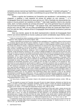 Comunicações
4 José Eduardo Franco
verdadeira psicose nacional que hipertrofiava a sociedade espanhola 11
e também portuguesa 12
, a
Companhia de Jesus acabou por ceder; à semelhança do que já tinham feito antes outras ordens
religiosas.
Contra o espírito dos fundadores da Companhia que repudiavam o anti-semitismo e que
chegaram a qualificar o culto espanhol da pureza de sangue um erro nacional 13
, a V
Congregação Geral da Companhia de Jesus aprovou em 1593 a interdição dos descendentes dos
judeus e mouros poderem ser recebidos na Ordem 14
. Este órgão legislativo máximo dos Jesuítas
cedia, assim, às fortes pressões da corrente anti-semita15
que vinha ganhando força em particular
nas províncias de Espanha e de Portugal 16
. De qualquer modo, este impedimento absoluto durou
poucos anos, pois em 1608, um ano antes da beatificação de Inácio de Loyola pelo Papa Paulo V
(a 27 de Julho de 1609), o decreto 28 da VI Congregação Geral entreabria novamente a porta aos
cristãos-novos.
Este novo decreto, apesar de não abolir expressamente o decreto da Congregação Geral
anterior que excluía totalmente os mouros e judeus por serem considerados raças infames, dava a
11
Sobre as consequências desta mentalidade xenófoba ver Antonio Dominguez ORTIZ; Bernard VINCENT, Historia de
los Moriscos: Vida y tragedia de una minoría, Madrid, 1993.
12
Desde a Idade Média que pululavam em Portugal literatura apologética contra o judaísmo. Antes do final do século
XVI circularam algumas obras de forte pendor antijudaico, em que se destaca o Tratado teológico em que se prova a
verdade da Religião de Jesus Cristo, a falsidade da Lei dos Judeus e a vinda do Messias, escrita no tempo de D. Dinis.
No reinado de D. Afonso IV aparece o Sepeculum Hebraeorum da autoria de Frei João de Alcobaça. Já na passagem
para o século XV divulga-se o Livro da Corte Imperial, e depois no reinado de D. João II, o livro do médico António,
judeu converso, chamado Ajuda da Fé. No século XVI, a polemização em torno dos judeus encontrou eco na Ropica
Pnefma do humanista João de Barros, editada em 1532 e no Espelho de Cristãos-novos e convertidos de Francisco
Machado, monge alcobacense, impresso em 1567, e ainda no Diálogo Evangélico de João de Barros de cerca de 1543,
obras que se situam na linha de uma tentativa de persuasão racional para conduzir à conversão dos judeus. E ainda há
a registar, na segunda metade do século XVI outras obras inseridas na mesma tradição apologética que permaneceram
manuscritas, como a que foi escrita por Diogo de SÁ, Inquisição e Segredos de Fé e o Tratado dos Estados
Eclesiásticos (cf. Ana Cristina Costa GOMES, Diogo de Sá e o tratado dos estados eclesiásticos e seculares (1557):
elementos para uma edição crítica, Tese de mestrado em História Moderna apresentada à Faculdade de Letras da
Universidade de Lisboa, Lisboa, 2000). No século seguinte vão aparecer obras anti-semitas de tom menos pacífico,
incitadoras de animosidade anti-judaica. Com a subida ao trono de Filipe IV de Castela e III de Portugal em 1621,
alimentaram-se novas expectativas de atenuação da vigilância e repressão inquisitorial sobre os cristãos-novos. Com
efeito, como já tinha acontecido em 1605, em que lhes foi concedido um perdão geral por parte de Filipe III de Espanha,
em 1627 assiste-se à concessão de uma amnistia semelhante. É precisamente na década de 20 que se regista uma
nova vaga de textos antijudaicos, em que cumpre destacar o Diálogo entre discípulo e mestre catequizante de João
Baptista de Este (1621), o Breve discurso contra a herética perfídia do judaísmo de Vicente da Costa Matos (1622) e a
Demonstração evangélica y destierro de ignorâncias judaicas da autoria de Frei Luís da Apresentação (1631). Francisco
Bethencourt destaca como um dos aspectos mais significativos destas obras polémicas o facto de não tratarem
«directamente do problemas dos cristãos-novos, como se a polémica anti-judaica estivesse congelada no tempo». Cf.
Francisco BETHENCOURT, «Rejeições e polémicas», in Carlos Moreira AZEVEDO (dir.), História Religiosa de Portugal… cit.,
p. 63; e ver Maria Idalina Resina RODRIGUES, Literatura e anti-semitismo (séculos XVI-XVII), Separata da revista Brotéria
(Julho/Agosto/Setembro), Lisboa, 1979.
13
Cf. Henry KAMEN, Inquisition and society in Spain in the sixteenth and seventeenth centuries, London, 1985, pp.
125-126.
14
No ano seguinte um grupo de 27 jesuítas, dos quais 25 eram de origem hebraica, solicitaram ao Geral da sua
Ordem e ao Papa a revisão destas orientações xenófobas, pedindo mesmo a revisão das próprias Constituições da
Companhia. Ver sobre o assunto a conferência de I. S. RÉVAH, «Les origines juives de quelques jésuites hispano-
portugais du XVI
e
siècle», in IV Congrès des Hispanistes Français, Paris, 1968, pp. 87-96.
15
Esta decisão tomada pela mais alta esfera legislativa da Companhia de Jesus para vedar o acesso aos seu seio
de cristãos-novos já tinha sido precedida de recomendações dos padres gerais Everardo Mercuriano e Cláudio
Aquaviva, em 1577, 1574 e 1592, que exortavam os superiores provinciais a não admitirem candidatos dos grupos
étnicos judeu e mouro, em razão da impopularidade que eles padeciam e da consequente desedificação que tal
representava para a imagem da Ordem de Inácio de Loyola. Atendiam neste sentido assim à pressão exercida pela
corrente interna que almejava esta interdição e por figuras ligadas aos sectores inquisitoriais, entre as quais o próprio
Cardeal D. Henrique. Cf. Francisco RODRIGUES, s.j., História da Companhia de Jesus… cit., Tomo II, Vol. I, p. 347.
16
O antisemtismo atingiu alguns extremos no seio da Ordem de Santo Inácio, de tal modo que no final do século XVI
alguns religiosos de sangue judeus foram ameaçados e as suas obras queimadas. Cf. Antonio ASTRAIN, s.j., op. cit.,
Tomo III, Vol. I, pp. 593, 663, 664.
 