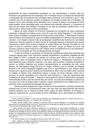 Actas do Congresso Internacional Atlântico de Antigo Regime: poderes e sociedades
A companhia de Jesus e a Inquisição… 5
possibilidade de serem consideradas excepções: os que pertencessem a famílias tidas por
honestas e que gozassem de boa reputação; com a indicação de que o processo de recrutamento
e averiguação das proveniências dos candidatos fosse conduzido com prudência e rigor 17
. Mas
mantinha que não se deveriam receber candidaturas de linhagem judaica até à 5ª geração. De
qualquer modo, esta interdição foi-se atenuando com o passar do tempo e do barulho em torno
desta questão. Numa apreciação geral, não obstante este interlúdio interditivo, a Companhia de
Jesus foi das ordens mais abertas à recepção no seu seio de candidatos cristãos-novos, o que
marcou para o mérito e para a crítica a sua história.
Apesar de terem existido na Província Portuguesa da Companhia de Jesus importantes
opositores à admissão de cristãos-novos, como foi o caso de Simão Rodrigues 18
, não deixaram
entrar muitos candidatos nomeadamente de sangue judeu nesta Ordem 19
. Esta falta de consenso
entre os Padres da Companhia de Jesus em relação à segregação dos indivíduos ditos de sangue
«deicida» e em relação à própria visão da perseguição inquisitorial aos membros da comunidade
cristã-nova, está bem patente em alguns textos de inspiração jesuítica consignados para exortar
criticamente o Santo Ofício durante a vigência do regime filipino em Portugal. Um deles foi «Um
papel no qual se continham razões e alegações de direito, porque se tratava de provar que
convinha a gente de nação misturar-se com cristãos-velhos em Hespanha por via de casamento»,
escrito no dia 13 de Agosto de 1615 por Diogo Sanches de Vargas.
O autor foi intimado a comparecer no Tribunal da Inquisição de Lisboa para responder pelo
conteúdo daquele papel. Este manuscrito intitulado Advertência a la catholica magestad del Rey
Dom Fhilipe 3º tinha a pretensão de solicitar ao monarca para intervir a fim de «moderar a
inclemência e rigor» da legislação sobre a limpeza de sangue. A miscigenação inter-rácica só
traria benefícios, pois contribuiria, segundo o seu autor, para aumentar a nobreza de Espanha e
atenuar os conflitos intestinos que dividiam transversalmente as sociedades dos dois reinos
ibéricos. No interrogatório Diogo Sanches de Vargas confessou que as citações da Sagrada
Escritura e de outras autoridades alegadas para munir a argumentação do seu «Papel» foram
escritas com a ajuda do padre Frederico da Companhia de Jesus, que era cristão-velho e docente
no Colégio de Madrid. Esta Advertência chegou a circular de forma impressa, tendo sido o
promotor da versão tipografada o Pe. Provincial João Montemor, o mais alto responsável pela
Companhia de Jesus em Castela 20
. Segundo o especialista da história do Santo Ofício português,
António Borges Coelho, este documento deve ser inscrito «na acesa luta ideológica e política que
se travava no cume do Estado sobre a política a seguir relativamente aos cristãos-novos e, em
particular, sobre a actividade da Inquisição Portuguesa» 21
.
Ainda que tenha acabado por vingar, embora de forma titubeante, o espírito favorável aos
cristãos-novos no seio da Companhia de Jesus, não quer dizer que alguns jesuítas não tenham
aceitado colaborar com o Tribunal do Santo Ofício, apesar de terem preferido, em Portugal, os
cargos de assessoria em vez dos cargos de maior visibilidade, isto é, das funções de direcção e
17
Sobre a história do debate e da evolução das decisões das congregações gerais ver Francisco RODRIGUES, s.j.,
História da Companhia de Jesus… cit., Tomo II, Vol. I, pp. 361 e ss.
18
Neste período também ficou conhecida a denúncia feita por Simão Rodrigues à Inquisição das posições
heterodoxas do humanista Damião de Góis.Cf. Damião de GÓIS, Descrição da cidade de Lisboa, Transcrição, edição e
introd. de José da Felicidade Alves, Lisboa, 1988, pp. 7-8.
19
Vários jesuítas de origem cristã-nova destacaram na Companhia de Jesus pelas competências e cargos
exercidos, entre os quais se podem mencionar os seguintes: Diogo de Cisneros, especialista em Teologia Moral que foi
docente da Universidade de Évora e Roma; Vasco Baptista, professor de Teologia em Portugal, Paulo Ferrer, professor
também na Universidade de Évora; Gonçalo Simões, meste de noviços; Henrique Henriques, que se destacou como
missionário no Oriente. Cf. Francisco RODRIGUES, s.j., História da Companhia de Jesus… cit., Tomo II, Vol. I, pp. 339,
342, 343, 373.
20
Cf. António Borges COELHO, Inquisição de Évora, Lisboa, 1987, pp. 134 e ss.
21
Idem, Tradição e mudança na política da Companhia de Jesus face à comunidade dos cristãos-novos, Separata
da Revista História, Vol. 10, Porto, 1990, p. 91.
 