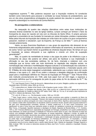 Comunicações
6 José Eduardo Franco
magistratura suprema 22
. Não podemos esquecer que a Inquisição moderna foi constituída
também como instrumento para precaver e combater as novas heresias do protestantismo, que
era um dos alvos programáticos privilegiados da acção pastoral dos Jesuítas no quadro do seu
empenho eclesiológico no movimento da Contra-Reforma.
De perseguidos a colaboradores
Na reequação do quadro das relações dilemáticas entre estas duas instituições de
natureza diversa existentes no seio da Igreja Católica, cumpre começar por lembrar o facto da
Companhia de Jesus ter nascido em luta com os tribunais do Santo Ofício. O próprio percurso
espiritual e universitário do seu fundador foi marcado por várias intimações, prisões e repreensões
feitas pelos tribunais da Inquisição das cidades por onde Inácio de Loyola e os seus companheiros
passaram, residiram e estudaram, quer da Espanha, da França ou de Itália 23
, como já fizemos
menção anteriormente.
Inácio, os seus Exercícios Espirituais e o seu grupo de seguidores não deixaram de ser
fortemente estigmatizados pela suspeita de estarem enfermados de erasmismo, de alumbrismo e
de outros “ismos” que faziam tremer os guardiões da ortodoxia daquele tempo. No tempo em que
a Inquisição se estava reforçando a sua vigilância e criando um clima de suspeição
generalizada24
.
Mas, no quadro da mentalidade do tempo e dos jogos de poder e de influência a que a
Companhia de Jesus não poderia ser alheia, sob pena de hipotecar a sua implantação e
afirmação no seu das sociedades católicas, foi, de facto, chamada a colaborar com uma
instituição que se tornou cada vez mais dominante na regulação das relações sociais, na
normalização das vivências e manifestações religioso-culturais e na domesticação dos costumes e
da mentalidade. Num estudo mais descomprometido ideologicamente, o historiador jesuíta John
W. O’Malley dá conta desta inapagável cumplicidade, salientando que o próprio Inácio de Loyola
ofereceu o seu apoio a D. João III em ordem a alcançar a desejada obtenção da confirmação
papal para a implantação definitiva do Tribunal da Inquisição em Portugal 25
. Este Tribunal tinha
sido instituído provisoriamente em 1536, pela bula papal Cum ad nihil magis, e esperava a
aprovação definitiva que foi conseguida da parte do papa antes do fim da década de 40 26
. No
22
Cf. José Eduardo FRANCO; Paulo de ASSUNÇÃO, Metamorfoses de um polvo: Religião e política nos regimentos da
Inquisição (sécs. XVI-XVIII), Lisboa, 2002, pp. 22 e ss.
23
Cf. Ludwing MARCUSE, Soldier of the Church: A life of Ignatius Loyola, London, 1939, p. 287.
24
Cf. C. DALMASES, Le Fondateur des Jésuites, Paris, 1984, pp 40 e ss.; e Mark ROTSAERT, Ignace de Loyola et les
Renouveaux spiritueles en Castille au début du XVI
e
siècle, Paris, 1988, pp. 15 e ss. E ver ainda a obra importante de
Cécil ROTH, Histoire des Marranes, Paris, 1990.
25
Cf. John W. O’ MALLEY, s.j., The first jesuits, London, 1993, pp. 310-320.
26
Reis Torgal coloca o acento tónico nas razões de ordem económica para explicar o empenho do Reino de
Portugal em instituir no seu seio a Inquisição: “Parecem não restarem dúvidas que razões de natureza económico-social
estiveram na base do esforço português com vista à instauração do Santo Ofício. Significou estruturalmente a intenção
de o estatuto cristão-velho representativo do decadente sistema económico feudal, apoiado pela burguesa tradicional e
até pelo povo ideologicamente controlado, dominar o estrato cristão-novo e os seus meios económicos, que
significavam no país a única força que realmente existia no sentido do capitalismo comercial de concorrência». Luís
Reis TORGAL, A Inquisição: Aparelho repressivo e ideológico do Estado, Separata da Revista Biblos, n.º 51, Coimbra,
1975, p. 637. Francisco Bethencourt, especialista da Inquisição em Portugal, complexifica num quadro problematizante
mais sofisticado, as razões que levaram à instalação do Tribunal do Santo Ofício no país, mas colocando na base dos
motivos uma estratégia estatizante: «Sem menosprezar as causas específicas, religiosas e sociais, do pedido de
estabelecimento da Inquisição, decorrentes das pulsões arcaicas de tipo étnico, não podemos deixar de sublinhar que o
pedido se insere numa estratégia de ‘naturalização’ e ‘estatização’ da Igreja, caracterizada pela intervenção crescente
do poder régio na organização da hierarquia eclesiástica». Cf. Francisco BETHENCOURT, «A Inquisição», in Carlos
Moreira AZEVEDO (dir.), História religiosa de Portugal… cit., Vol. 2, p. 99. E ver do mesmo autor a obra de carácter
comparativo que já se tornou clássica para o estudo deste tribunal: Idem, História da Inquisição: Portugal, Espanha e
Itália, [Lisboa], 1995. Ver ainda os relevantes estudos de Maria José Ferro TAVARES, Judaísmo e Inquisição: Estudos,
Lisboa, 1987.
 