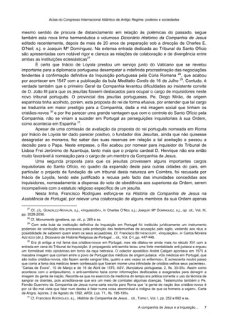 Actas do Congresso Internacional Atlântico de Antigo Regime: poderes e sociedades
A companhia de Jesus e a Inquisição… 7
mesmo sentido de procura de distanciamento em relação às polémicas do passado, segue
também esta nova linha hermenêutica o volumoso Dicionário Histórico da Companhia de Jesus
editado recentemente, depois de mais de 20 anos de preparação sob a direcção de Charles E.
O’Neil, s.j. e Joaquin Mª Domínguez. Na extensa entrada dedicada ao Tribunal do Santo Ofício
são apresentadas com notável rigor e clareza as relações de colaboração e de divergência entre
ambas as instituições eclesiásticas27
.
É certo que Inácio de Loyola prestou um serviço junto do Vaticano que se revelou
importante para a diplomacia portuguesa desempatar a indefinida procrastinação das negociações
tendentes à confirmação definitiva da Inquisição portuguesa pela Cúria Romana 28
, que acabou
por acontecer em 1547 com a publicação da bula Meditatio Cordis de 16 de Julho 29
. Contudo, é
verdade também que o primeiro Geral da Companhia levantou dificuldades ao insistente convite
de D. João III para que os jesuítas fossem destacados para ocupar o cargo de inquisidores neste
novo tribunal português. O provincial dos jesuítas portugueses, Pe. Diogo Mirão, de origem
espanhola tinha acolhido, porém, esta proposta do rei de forma efusiva, por entender que tal cargo
se traduziria em maior prestígio para a Companhia, dada a má imagem social que tinham os
cristãos-novos 30
e por lhe parecer uma grande vantagem que com o controle do Santo Ofício pela
Companhia, não se viriam a suceder em Portugal as perseguições inquisitoriais à sua Ordem,
como acontecia em Espanha 31
.
Apesar de uma comissão de avaliação da proposta do rei português nomeada em Roma
por Inácio de Loyola ter dado parecer positivo, o fundador dos Jesuítas, ainda que não quisesse
desagradar ao monarca, fez saber das suas reservas em relação a tal aceitação e passou a
decisão para o Papa. Neste empasse, o Rei acabou por nomear para inquisidor do Tribunal de
Lisboa Frei Jerónimo de Azambuja, tanto mais que o próprio cardeal D. Henrique não era então
muito favorável à nomeação para o cargo de um membro da Companhia de Jesus.
Uma segunda proposta para que os jesuítas provessem alguns importantes cargos
inquisitoriais do Santo Ofício, no quadro da expansão deste para outras cidades do país, em
particular o projecto de fundação de um tribunal desta natureza em Coimbra, foi recusada por
Inácio de Loyola, tendo este justificado a recusa pelo facto das imunidades concedidas aos
inquisidores, nomeadamente a dispensa do voto de obediência aos superiores da Ordem, serem
incompatíveis com o estatuto religioso específico de um jesuíta.
Nesta linha, Francisco Rodrigues esforça-se na História da Companhia de Jesus na
Assistência de Portugal, por relevar uma colaboração de alguns membros da sua Ordem apenas
27
Cf. J.L. GONZÁLEZ-NOVALÍN, s.j., «Inquisición», in Charles O’NEIL s.j.; Joaquín Mª DOMÍNGUEZ, s.j., op. cit., Vol. III,
pp. 2028-2036.
28
Cf. Monumenta ignatiana, op. cit., p. 269 e ss.
29
Com esta bula da instituição definitiva da Inquisição em Portugal foi instituído juridicamente um instrumento
poderoso de condução dos processos pela protecção das testemunhas de acusação pelo sigilo, vedando aos réus a
possibilidade de saberem quem eram os seus acusadores. Cf. Francisco BETHENCOURT, «Inquisição», in Carlos Moreira
AZEVEDO (dir.), Dicionário de História Religiosa de Portugal… cit., Vol. C-I, pp. 447-448.
30
Era já antiga a má fama dos cristãos-novos em Portugal, mas ela dilatou-se ainda mais no século XVI com a
entrada em cena do Tribunal da Inquisição. A propaganda anti-semita teceu uma forte mentalidade anti-judaica e ergueu
um formidável mito oprobrioso em torno da raça hebraica. O colector apostólico André Caligari apontava em 1575 a
macabra imagem que corriam entre o povo de Portugal dos médicos de origem judaica: «Os médicos em Portugal, que
são todos cristãos-novos, não fazem senão sangrar três, quatro e seis vezes os enfermos». E acrescenta noutro passo
que corria a fama dos médicos terem confessado que fizeram morrer uma infinidade de cristãos-velhos seus pacientes».
“Cartas de Évora”, 10 de Março e de 16 de Abril de 1575, ASV, Nunciatura portuguesa, 2, fls. 35-35v. Assim como
acontecia com o antijesuitismo, o anti-semitismo fazia correr informações desfocadas e exageradas para denegrir a
imagem da gente de nação. Recorde-se que no exercício da medicina do tempo era prática corrente o uso da técnica de
sangrar os doentes, pois acreditava-se que era um meio de combater algumas doenças. Testemunha também o Pe.
Fernão Guerreiro da Companhia de Jesus numa carta escrita para Roma que “a gente de nação dos cristãos-novos é
por cá tão mal vista que falar num destes é falar numa coisa abominável e indigna de que os homens a vejam». Carta
de Angra, Açores, 2 de Agosto de 1592, ARSI, Lus. 71., fls. 195-195v.
31
Cf. Francisco RODRIGUES, s.j., História da Companhia de Jesus… cit., Tomo I, Vol. I, pp. 252 e 692 e ss.
 