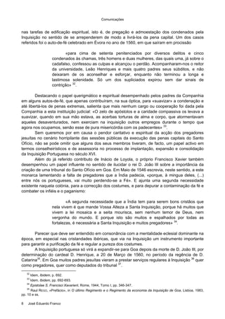 Comunicações
8 José Eduardo Franco
nas tarefas de edificação espiritual, isto é, de pregação e admoestação dos condenados pela
Inquisição no sentido de se arrependerem de modo a livrá-los da pena capital. Um dos casos
referidos foi o auto-de-fé celebrado em Évora no ano de 1560, em que saíram em procissão
«para cima de setenta penitenciados por diversos delitos e cinco
condenados às chamas, três homens e duas mulheres, das quais uma, já sobre o
cadafalso, confessou as culpas e alcançou o perdão. Acompanharam-nos o reitor
da universidade, Leão Henriques e mais quatro padres seus súbditos, e não
deixaram de os aconselhar e esforçar, enquanto não terminou a longa e
lastimosa solenidade. Só um dos supliciados expirou sem dar sinais de
contrição» 32
.
Destacando o papel querigmático e espiritual desempenhado pelos padres da Companhia
em alguns autos-de-fé, que apenas contribuíram, na sua óptica, para «suavizar» a condenação e
até libertá-los de penas extremas, salienta que mais nenhum cargo ou cooperação foi dada pela
Companhia a esta instituição judicial: «O zelo de apóstolos e a caridade compassiva os levava a
suavizar, quando em sua mão estava, as acerbas torturas de alma e corpo, que atormentavam
aqueles desaventurados, nem exerciam na inquisição outros empregos durante o tempo que
agora nos ocupamos, senão esse de pura misericórdia com os padecentes» 33
.
Sem queremos por em causa o pendor caritativo e espiritual da acção dos pregadores
jesuítas no cenário horripilante das sessões públicas da execução das penas capitais do Santo
Ofício, não se pode omitir que alguns dos seus membros tiveram, de facto, um papel activo em
termos conselheirísticos e de assessoria no processo de implantação, expansão e consolidação
da Inquisição Portuguesa no século XVI.
Além do já referido contributo de Inácio de Loyola, o próprio Francisco Xavier também
desempenhou um papel influente no sentido de ilucidar o rei D. João III sobre a importância da
criação de uma tribunal do Santo Ofício em Goa. Em Maio de 1546 escrevia, neste sentido, a este
monarca lamentando a falta de pregadores que a Índia padecia, «porque, à mingua deles, (...)
entre nós os portugueses, vai muito perdendo-se a Fé». E ajunta uma segunda necessidade
existente naquela colónia, para a correcção dos costumes, e para depurar a contaminação da fé e
combater os infiéis e o paganismo:
«A segunda necessidade que a Índia tem para serem bons cristãos que
nela vivem é que mande Vossa Alteza a Santa Inquisição, porque há muitos que
vivem a lei mosaica e a seita mourisca, sem nenhum temor de Deus, nem
vergonha do mundo. E porque isto são muitos e espalhados por todas as
fortalezas, é necessária a Santa Inquisição e muitos pregadores» 34
.
Parecer que deve ser entendido em consonância com a mentalidade eclesial dominante na
época, em especial nas cristandades ibéricas, que via na Inquisição um instrumento importante
para garantir a purificação da fé e regular a pureza dos costumes.
A Inquisição portuguesa só virá a expandir-se para Goa depois da morte de D. João III, por
determinação do cardeal D. Henrique, a 20 de Março de 1560, no período da regência de D.
Catarina35
. Em Goa muitos padres jesuítas vieram a prestar serviços regulares à Inquisição 36
quer
como pregadores, quer como deputados do tribunal 37
.
32
Idem, Ibidem, p. 692.
33
Idem, Ibidem, pp. 692-693.
34
Epistolae S. Francisci Xavarierii, Rome, 1944, Tomo I, pp. 346-347.
35
Raul REGO, «Prefácio», in O último Regimento e o Regimento da economia da Inquisição de Goa, Lisboa, 1983,
pp. 10 e ss.
 