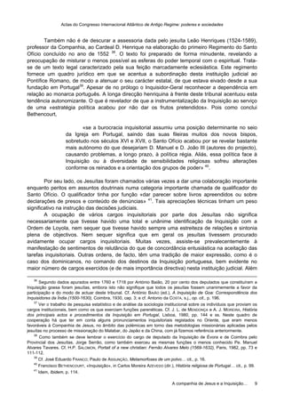 Actas do Congresso Internacional Atlântico de Antigo Regime: poderes e sociedades
A companhia de Jesus e a Inquisição… 9
Também não é de descurar a assessoria dada pelo jesuíta Leão Henriques (1524-1589),
professor da Companhia, ao Cardeal D. Henrique na elaboração do primeiro Regimento do Santo
Ofício concluído no ano de 1552 38
. O texto foi preparado de forma minudente, revelando a
preocupação de misturar o menos possível as esferas do poder temporal com o espiritual. Trata-
se de um texto legal caracterizado pela sua feição marcadamente eclesiástica. Este regimento
fornece um quadro jurídico em que se acentua a subordinação desta instituição judicial ao
Pontífice Romano, de modo a atenuar o seu carácter estatal, de que estava eivado desde a sua
fundação em Portugal39
. Apesar de no prólogo o Inquisidor-Geral reconhecer a dependência em
relação ao monarca português. A longa direcção henriquina à frente deste tribunal acentuou esta
tendência autonomizante. O que é revelador de que a instrumentalização da Inquisição ao serviço
de uma «estratégia política acabou por não dar os frutos pretendidos». Pois como conclui
Bethencourt,
«se a burocracia inquisitorial assumiu uma posição determinante no seio
da Igreja em Portugal, saindo das suas fileiras muitos dos novos bispos,
sobretudo nos séculos XVI e XVII, o Santo Ofício acabou por se revelar bastante
mais autónomo do que desejariam D. Manuel e D. João III (autores do projecto),
causando problemas, a longo prazo, à política régia. Aliás, essa política face à
Inquisição ou à diversidade de sensibilidades religiosas sofreu alterações
conforme os reinados e a orientação dos grupos de poder» 40
.
Por seu lado, os Jesuítas foram chamados várias vezes a dar uma colaboração importante
enquanto peritos em assuntos doutrinais numa categoria importante chamada de qualificador do
Santo Ofício. O qualificador tinha por função «dar parecer sobre livros apreendidos ou sobre
declarações de presos e conteúdo de denúncias» 41
. Tais apreciações técnicas tinham um peso
significativo na instrução das decisões judiciais.
A ocupação de vários cargos inquisitoriais por parte dos Jesuítas não significa
necessariamente que tivesse havido uma total e unânime identificação da Inquisição com a
Ordem de Loyola, nem sequer que tivesse havido sempre uma estreiteza de relações e sintonia
plena de objectivos. Nem sequer significa que em geral os jesuítas tivessem procurado
avidamente ocupar cargos inquisitoriais. Muitas vezes, assiste-se prevalecentemente à
manifestação de sentimentos de relutância do que de concordância entusiástica na aceitação das
tarefas inquisitoriais. Outras ordens, de facto, têm uma tradição de maior expressão, como é o
caso dos dominicanos, no comando dos destinos da Inquisição portuguesa, bem evidente no
maior número de cargos exercidos (e de mais importância directiva) nesta instituição judicial. Além
36
Segundo dados apurados entre 1760 e 1718 por António Baião, 20 por cento dos deputados que constituíram a
Inquisição goesa foram jesuítas, embora isto não signifique que todos os jesuítas fossem unanimemente a favor da
participação e do modo de actuar deste tribunal. Cf. António BAIÃO (ed.), A Inquisição de Goa: Correspondência dos
Inquisidores da Índia (1500-1630), Coimbra, 1930, cap. 3; e cf. Antonio da COSTA, s.j., op. cit., p. 196.
37
Ver o trabalho de pesquisa estatístico e de análise da sociologia institucional sobre os indivíduos que proviam os
cargos institucionais, bem como os que exerciam funções parenéticas. Cf. J. L. de MENDONÇA e A. J. MOREIRA, História
dos principais actos e procedimentos da Inquisição em Portugal, Lisboa, 1980, pp. 144 e ss. Neste quadro de
cooperação há que ter em conta alguns pronunciamentos inquisitoriais registados no Oriente, que eram menos
favoráveis à Companhia de Jesus, no âmbito das polémicas em torno das metodologias missionárias aplicadas pelos
jesuítas no processo de missionação do Malabar, do Japão e da China, com já fizemos referência anteriormente.
38
Como também se deve lembrar o exercício do cargo de deputado da Inquisição de Évora e de Coimbra pelo
Provincial dos Jesuítas, Jorge Serrão, como também exerceu as mesmas funções o menos conhecido Pe. Manuel
Alvares Tavares. Cf. H.P. SALOMON, Portait of a new christian: Fernão Alvares Melo (1569-1632), Paris, 1982, pp. 73 e
111-112.
39
Cf. José Eduardo FRANCO; Paulo de ASSUNÇÃO, Metamorfoses de um polvo… cit., p. 16.
40
Francisco BETHENCOURT, «Inquisição», in Carlos Moreira AZEVEDO (dir.), História religiosa de Portugal… cit., p. 99.
41
Idem, Ibidem, p. 114.
 