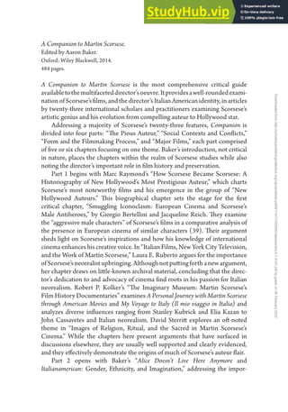 Book Reviews • 147
A Companion to Martin Scorsese.
Edited by Aaron Baker.
Oxford: Wiley Blackwell, 2014.
484 pages.
A Companion to Martin Scorsese is the most comprehensive critical guide
availabletothemultifaceteddirector’soeuvre.Itprovidesawell-roundedexami-
nationofScorsese’sfilms,andthedirector’s ItalianAmericanidentity,inarticles
by twenty-three international scholars and practitioners examining Scorsese’s
artistic genius and his evolution from compelling auteur to Hollywood star.
Addressing a majority of Scorsese’s twenty-three features, Companion is
divided into four parts: “The Pious Auteur,” “Social Contexts and Conflicts,”
“Form and the Filmmaking Process,” and “Major Films,” each part comprised
of five or six chapters focusing on one theme. Baker’s introduction, not critical
in nature, places the chapters within the realm of Scorsese studies while also
noting the director’s important role in film history and preservation.
Part 1 begins with Marc Raymond’s “How Scorsese Became Scorsese: A
Historiography of New Hollywood’s Most Prestigious Auteur,” which charts
Scorsese’s most noteworthy films and his emergence in the group of “New
Hollywood Auteurs.” This biographical chapter sets the stage for the first
critical chapter, “Smuggling Iconoclasm: European Cinema and Scorsese’s
Male Antiheroes,” by Giorgio Bertellini and Jacqueline Reich. They examine
the “aggressive male characters” of Scorsese’s films in a comparative analysis of
the presence in European cinema of similar characters (39). Their argument
sheds light on Scorsese’s inspirations and how his knowledge of international
cinema enhances his creative voice. In “Italian Films, New York City Television,
and the Work of Martin Scorsese,” Laura E. Ruberto argues for the importance
ofScorsese’sneorealistupbringing.Althoughnotputtingforthanewargument,
her chapter draws on little-known archival material, concluding that the direc-
tor’s dedication to and advocacy of cinema find roots in his passion for Italian
neorealism. Robert P. Kolker’s “The Imaginary Museum: Martin Scorsese’s
Film History Documentaries” examines A Personal Journey with Martin Scorsese
through American Movies and My Voyage to Italy (Il mio viaggio in Italia) and
analyzes diverse influences ranging from Stanley Kubrick and Elia Kazan to
John Cassavetes and Italian neorealism. David Sterritt explores an oft-noted
theme in “Images of Religion, Ritual, and the Sacred in Martin Scorsese’s
Cinema.” While the chapters here present arguments that have surfaced in
discussions elsewhere, they are usually well supported and clearly evidenced,
and they effectively demonstrate the origins of much of Scorsese’s auteur flair.
Part 2 opens with Baker’s “Alice Doesn’t Live Here Anymore and
Italianamerican: Gender, Ethnicity, and Imagination,” addressing the impor-
Downloaded
from
http://scholarlypublishingcollective.org/uip/iar/article-pdf/9/1/147/1202092/italamerrevi.9.1.0147.pdf
by
guest
on
06
February
2022
 