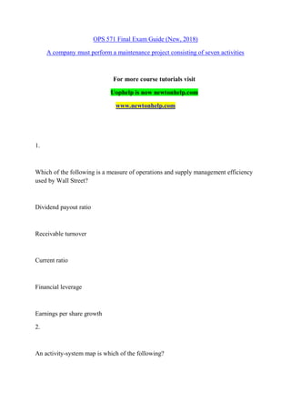 OPS 571 Final Exam Guide (New, 2018)
A company must perform a maintenance project consisting of seven activities
For more course tutorials visit
Uophelp is now newtonhelp.com
www.newtonhelp.com
1.
Which of the following is a measure of operations and supply management efficiency
used by Wall Street?
Dividend payout ratio
Receivable turnover
Current ratio
Financial leverage
Earnings per share growth
2.
An activity-system map is which of the following?
 