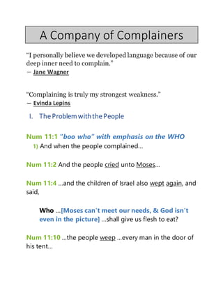 A Company of Complainers
“I personally believe we developed language because of our
deep inner need to complain.”
― Jane Wagner
“Complaining is truly my strongest weakness.”
― Evinda Lepins
I. TheProblemwiththePeople
Num 11:1 “boo who” with emphasis on the WHO
1) And when the people complained…
Num 11:2 And the people cried unto Moses…
Num 11:4 …and the children of Israel also wept again, and
said,
Who …[Moses can’t meet our needs, & God isn’t
even in the picture] …shall give us flesh to eat?
Num 11:10 …the people weep …every man in the door of
his tent…
 