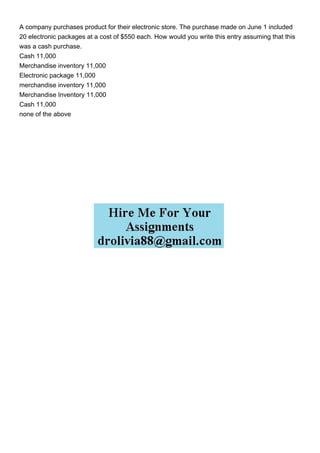 A company purchases product for their electronic store. The purchase made on June 1 included
20 electronic packages at a cost of $550 each. How would you write this entry assuming that this
was a cash purchase.
Cash 11,000
Merchandise inventory 11,000
Electronic package 11,000
merchandise inventory 11,000
Merchandise Inventory 11,000
Cash 11,000
none of the above
 
