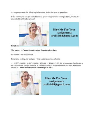A company reports the following information for its first year of operations:
If the company's cost per unit of finished goods using variable costing is $2.02, what is the
amount of total fixed overhead?
Solution
The answer is Cannot be determined from the given data.
no wonder I was so confused...
In variable costing, per unit cost = total variable cost/ no. of units.
= [ (0.57 * 43000) + (0.83 * 43000) + $ 26,660 ] / 43000 = 2.02. We never use the fixed costs in
the calculations. The per unit cost in variable costing is independent of fixed costs. Hence the
answer is Cannot be determined from the given data.
 