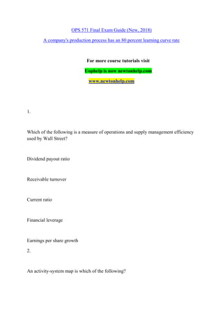 OPS 571 Final Exam Guide (New, 2018)
A company's production process has an 80 percent learning curve rate
For more course tutorials visit
Uophelp is now newtonhelp.com
www.newtonhelp.com
1.
Which of the following is a measure of operations and supply management efficiency
used by Wall Street?
Dividend payout ratio
Receivable turnover
Current ratio
Financial leverage
Earnings per share growth
2.
An activity-system map is which of the following?
 