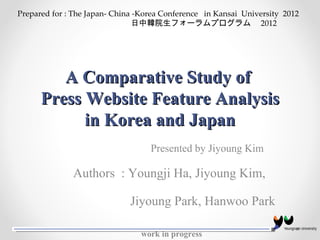A Comparative Study of  Press Website Feature Analysis in Korea and Japan Authors  : Youngji Ha, Jiyoung Kim,  Jiyoung Park, Hanwoo Park work in progress  Prepared for : The Japan- China -Korea Conference  in Kansai  University  2012  日中韓院生フォーラムプログラム   2012 　 Presented by Jiyoung Kim  