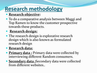 Research methodology
 Research objective:
 To do a comparative analysis between Maggi and
Top Ramen to know the customer prospective
towards these products.
 Research design:
 The research design is explorative research
design which is also known as formulated
research design
 Research data:
 Primary data : Primary data were collected by
interviewing different Random consumers.
 Secondary data :Secondary data were collected
from different websites..
 