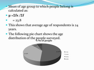  Mean of age group to which people belong is
calculated as:
 µ =Σfx /Σf
 = 23.8
 This shows that average age of respondents is 24
years.
 The following pie chart shows the age
distribution of the people surveyed.
51.40%
37.14%
5.70%
5.70%
% No of people
17-23
23-29
29-34
34-39
 